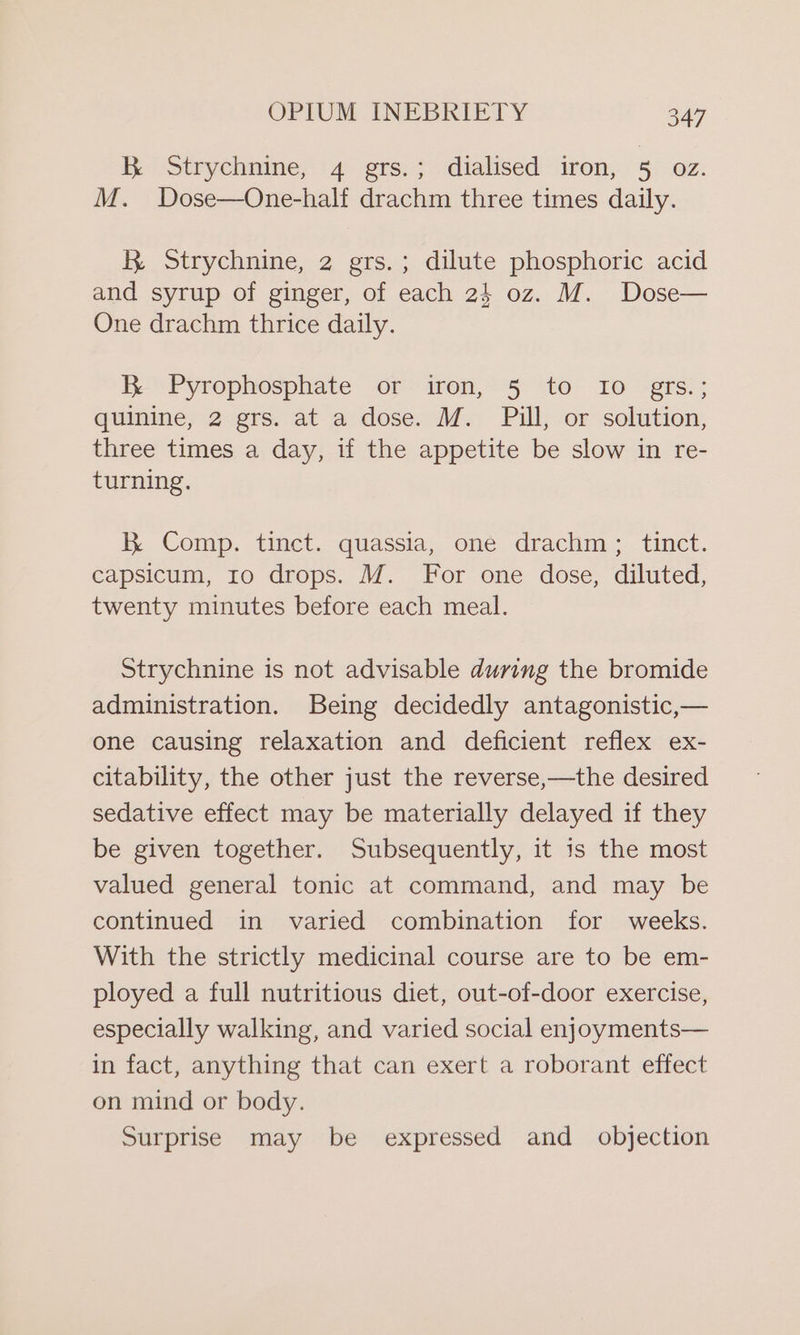 KR Strychnine, 4 grs.; dialised iron, 5 OZ. M. Dose—One-half drachm three times daily. RK. Strychnine, 2 grs.; dilute phosphoric acid and syrup of ginger, of each 24 oz. M. Dose— One drachm thrice daily. R Pyrophosphate or iron, 5 to Io grs.; quinine, 2 grs. at a dose. M. Pill, or solution, three times a day, if the appetite be slow in re- turning. RK Comp. tinct. quassia, one drachm ; tinct. capsicum, ro drops. M. For one dose, diluted, twenty minutes before each meal. Strychnine is not advisable during the bromide administration. Being decidedly antagonistic,— one causing relaxation and deficient reflex ex- citability, the other just the reverse,—the desired sedative effect may be materially delayed if they be given together. Subsequently, it is the most valued general tonic at command, and may be continued in varied combination for weeks. With the strictly medicinal course are to be em- ployed a full nutritious diet, out-of-door exercise, especially walking, and varied social enjoyments— in fact, anything that can exert a roborant effect on mind or body. Surprise may be expressed and _ objection