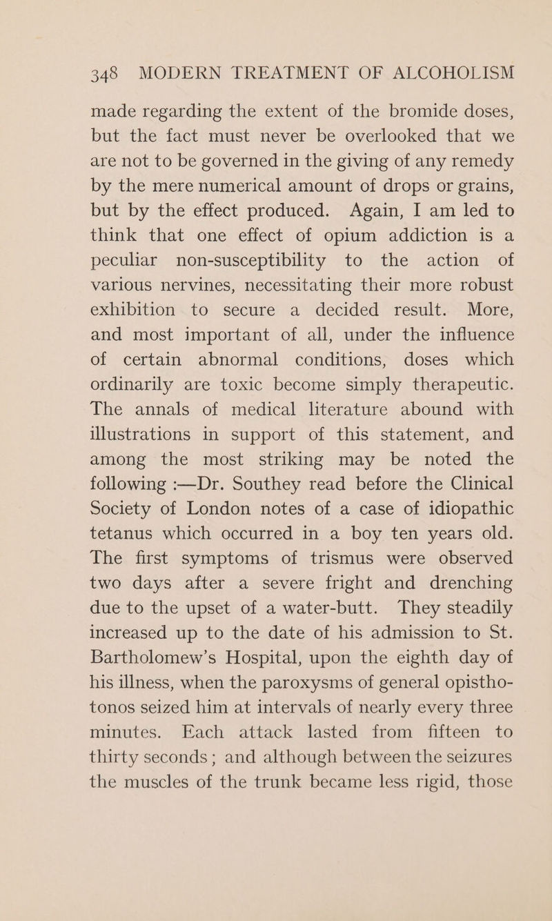 made regarding the extent of the bromide doses, but the fact must never be overlooked that we are not to be governed in the giving of any remedy by the mere numerical amount of drops or grains, but by the effect produced. Again, I am led to think that one effect of opium addiction is a peculiar non-susceptibility to the action of various nervines, necessitating their more robust exhibition to secure a decided result. More, and most important of all, under the influence of certain abnormal conditions, doses which ordinarily are toxic become simply therapeutic. The annals of medical literature abound with illustrations in support of this statement, and among the most striking may be noted the following :—Dr. Southey read before the Clinical Society of London notes of a case of idiopathic tetanus which occurred in a boy ten years old. The first symptoms of trismus were observed two days after a severe fright and drenching due to the upset of a water-butt. They steadily increased up to the date of his admission to St. Bartholomew’s Hospital, upon the eighth day of his ulness, when the paroxysms of general opistho- tonos seized him at intervals of nearly every three minutes. Each attack lasted from fifteen to thirty seconds; and although between the seizures the muscles of the trunk became less rigid, those