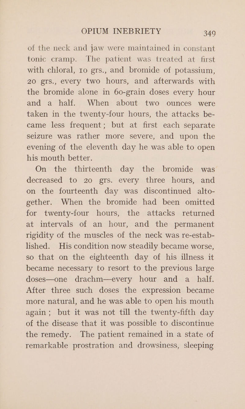 of the neck and jaw were maintained in constant tonic cramp. The patient was treated at first with chloral, ro grs., and bromide of potassium, 20 grs., every two hours, and afterwards with the bromide alone in 60-grain doses every hour and a half. When about two ounces were taken in the twenty-four hours, the attacks be- came less frequent; but at first each separate seizure was rather more severe, and upon the evening of the eleventh day he was able to open his mouth better. On the thirteenth day the bromide was decreased to 20 grs. every three hours, and on the fourteenth day was discontinued alto- gether. When the bromide had been omitted for twenty-four hours, the attacks returned at intervals of an hour, and the permanent rigidity of the muscles of the neck was re-estab- lished. His condition now steadily became worse, so that on the eighteenth day of his illness it became necessary to resort to the previous large doses—one drachm—every hour and a half. After three such doses the expression became more natural, and he was able to open his mouth again; but it was not till the twenty-fifth day of the disease that it was possible to discontinue the remedy. The patient remained in a state of remarkable prostration and drowsiness, sleeping