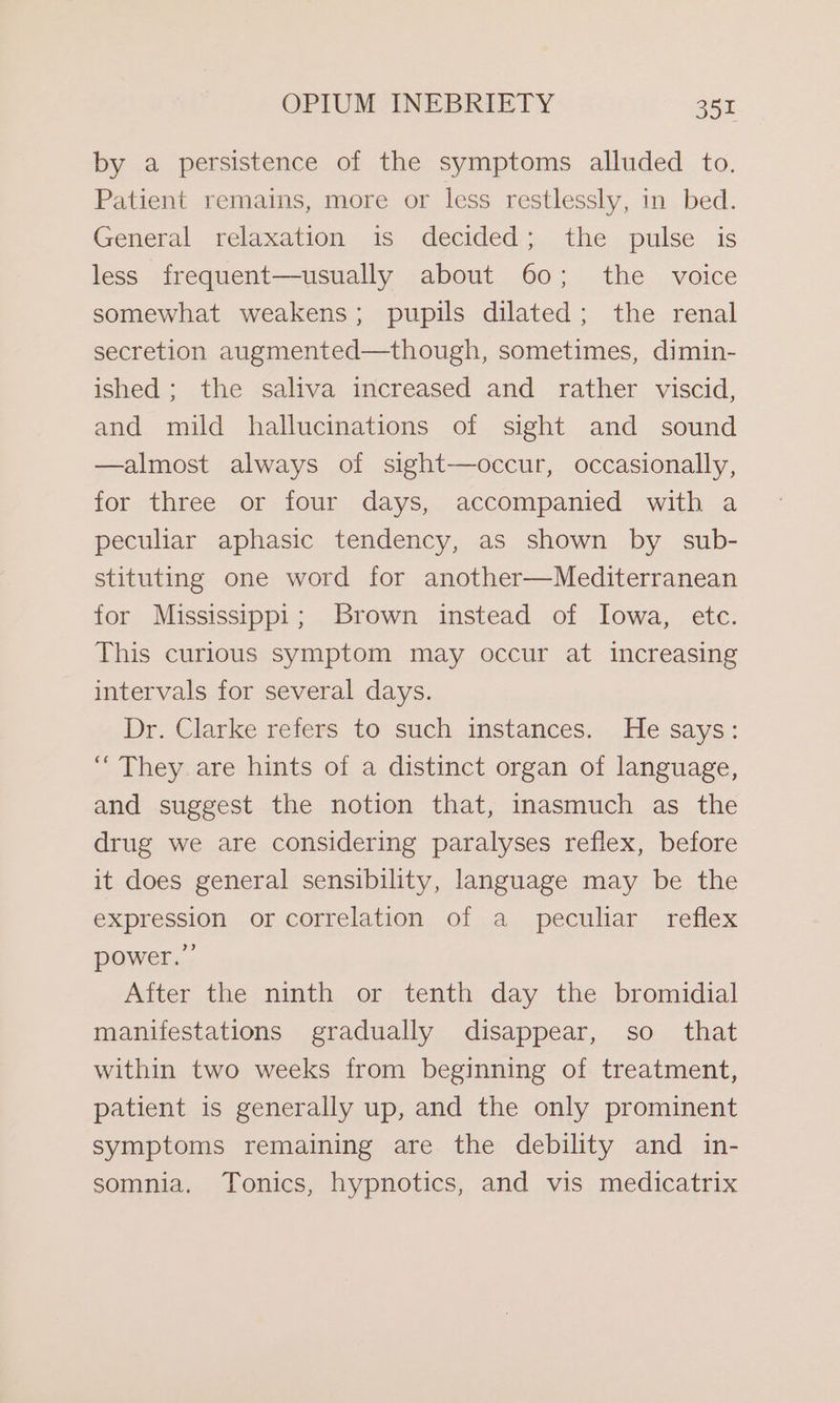 by a persistence of the symptoms alluded to. Patient remains, more or less restlessly, in bed. General relaxation is decided; the pulse is less frequent—usually about 60; the voice somewhat weakens; pupils dilated; the renal secretion augmented—though, sometimes, dimin- ished; the saliva increased and rather viscid, and mild hallucinations of sight and sound —almost always of sight—occur, occasionally, for three or four days, accompanied with a peculiar aphasic tendency, as shown by sub- stituting one word for another—Mediterranean for Mississippi; Brown instead of Iowa, etc. This curious symptom may occur at increasing intervals for several days. Dr. Clarke refers to such instances. He says: “ They are hints of a distinct organ of language, and suggest the notion that, inasmuch as the drug we are considering paralyses reflex, before it does general sensibility, language may be the expression or correlation of a peculiar reflex power.” After the ninth or tenth day the bromidial manifestations gradually disappear, so that within two weeks from beginning of treatment, patient is generally up, and the only prominent symptoms remaining are the debility and in- somnia. Tonics, hypnotics, and vis medicatrix