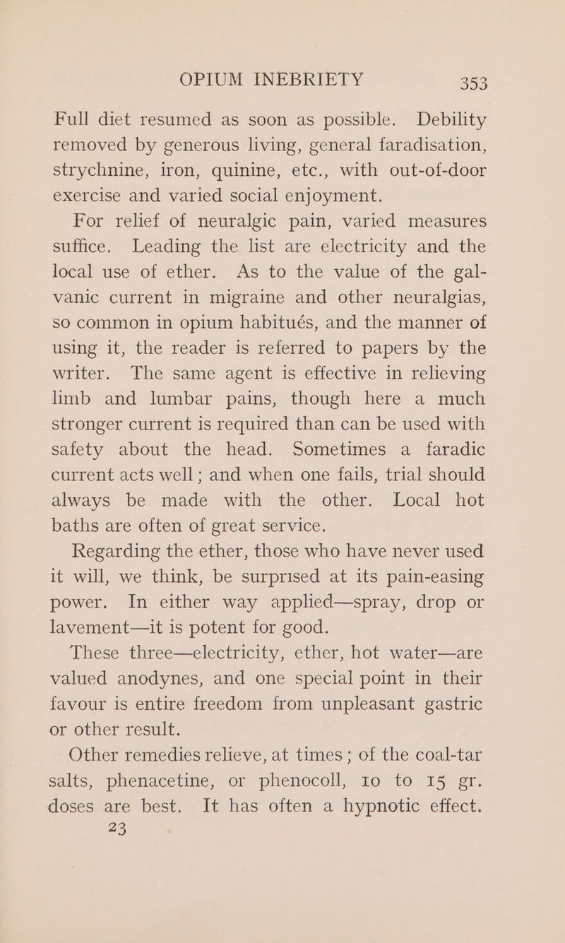 Full diet resumed as soon as possible. Debility removed by generous living, general faradisation, strychnine, iron, quinine, etc., with out-of-door exercise and varied social enjoyment. For relief of neuralgic pain, varied measures suffice. Leading the list are electricity and the local use of ether. As to the value of the gal- vanic current in migraine and other neuralgias, so common in opium habitués, and the manner of using it, the reader is referred to papers by the writer. The same agent is effective in relieving limb and lumbar pains, though here a much stronger current is required than can be used with safety about the head. Sometimes a _ faradic current acts well; and when one fails, trial should always be made with the other. Local hot baths are often of great service. Regarding the ether, those who have never used it will, we think, be surprised at its pain-easing power. In either way applied—spray, drop or lavement—it is potent for good. These three—electricity, ether, hot water—are valued anodynes, and one special point in their favour is entire freedom from unpleasant gastric or other result. Other remedies relieve, at times; of the coal-tar salts, phenacetine, or phenocoll, Io to 15 gr. doses are best. It has often a hypnotic effect. 23