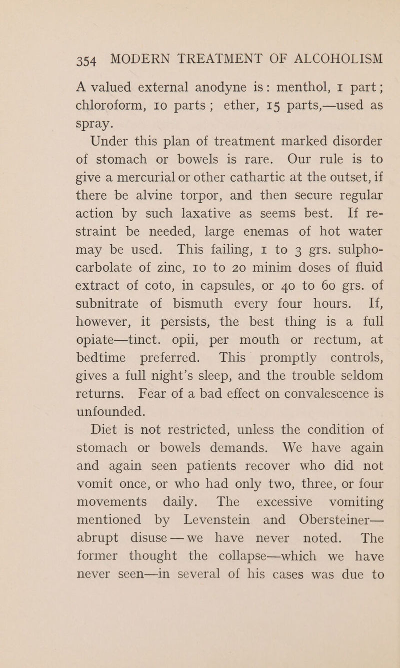 A valued external anodyne is: menthol, 1 part; chloroform, 10 parts; ether, 15 parts,—used as spray. Under this plan of treatment marked disorder of stomach or bowels is rare. Our rule is to give a mercurial or other cathartic at the outset, if there be alvine torpor, and then secure regular action by such laxative as seems best. If re- straint be needed, large enemas of hot water may be used. This failing, 1 to 3 grs. sulpho- carbolate of zinc, 10 to 20 minim doses of fluid extract of coto, in capsules, or 40 to 60 grs. of subnitrate of bismuth every four hours. If, however, it persists, the best thing is a full oplate—tinct. opii, per mouth or rectum, at bedtime preferred. This promptly controls, gives a full night’s sleep, and the trouble seldom returns. Fear of a bad effect on convalescence is unfounded. Diet is not restricted, unless the condition of stomach or bowels demands. We have again and again seen patients recover who did not vomit once, or who had only two, three, or four movements daily. The excessive vomiting mentioned by lLevenstein and Obersteiner— abrupt disuse—we have never noted. The former thought the collapse—which we have never seen—in several of his cases was due to