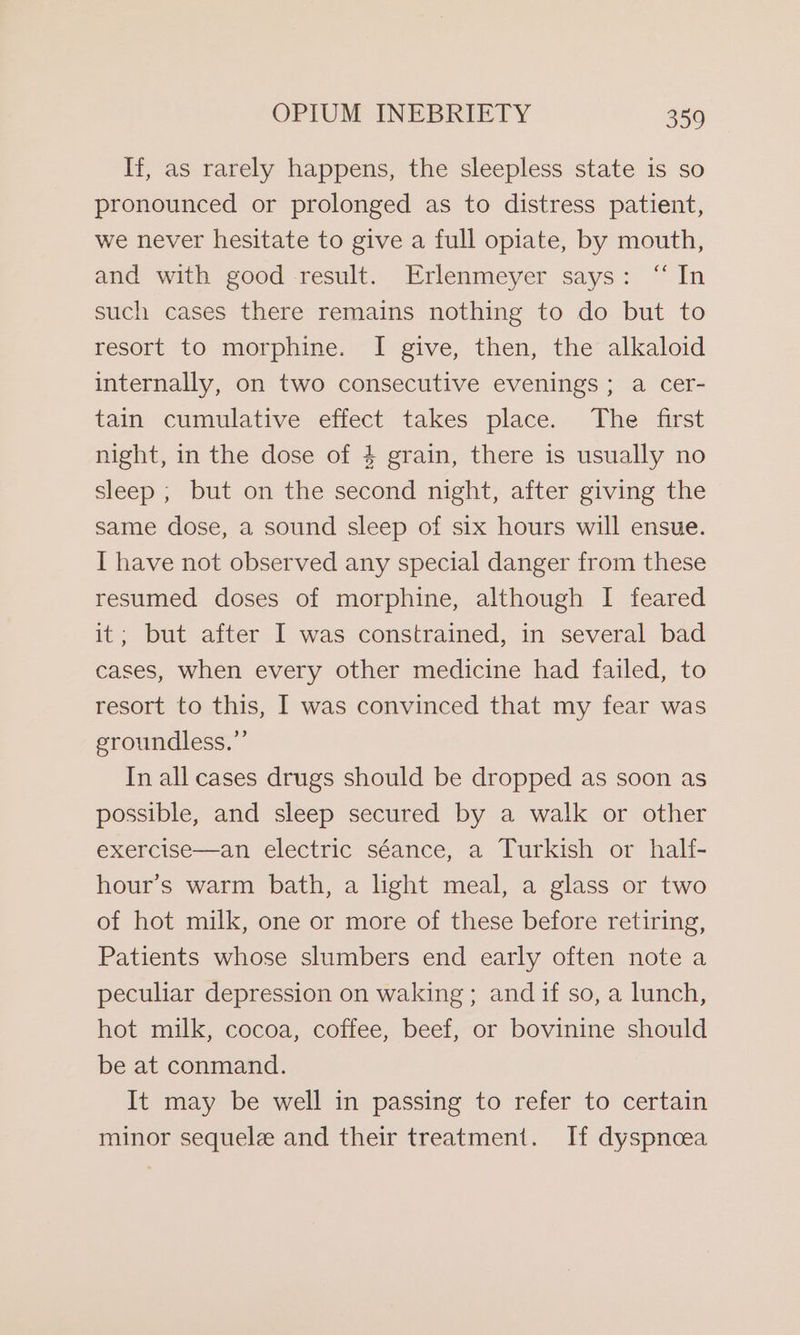 If, as rarely happens, the sleepless state is so pronounced or prolonged as to distress patient, we never hesitate to give a full opiate, by mouth, and with good result. Erlenmeyer says: “In such cases there remains nothing to do but to resort to morphine. I give, then, the alkaloid internally, on two consecutive evenings; a cer- tain cumulative effect takes place. The first night, in the dose of 4 grain, there is usually no sleep ; but on the second night, after giving the same dose, a sound sleep of six hours will ensue. I have not observed any special danger from these resumed doses of morphine, although I feared it; but after I was constrained, in several bad cases, when every other medicine had failed, to resort to this, I was convinced that my fear was groundless.” In all cases drugs should be dropped as soon as possible, and sleep secured by a walk or other exercise—an electric séance, a Turkish or half- hour’s warm bath, a light meal, a glass or two of hot milk, one or more of these before retiring, Patients whose slumbers end early often note a peculiar depression on waking ; and if so, a lunch, hot milk, cocoa, coffee, beef, or bovinine should be at conmand. It may be well in passing to refer to certain minor sequele and their treatment. If dyspnoea