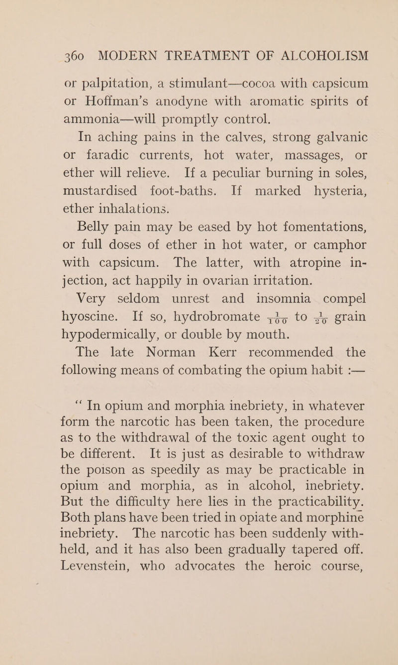 or palpitation, a stimulant—cocoa with capsicum or Hoffman’s anodyne with aromatic spirits of ammonia—will promptly control. In aching pains in the calves, strong galvanic or faradic currents, hot water, massages, or ether will relieve. Ifa peculiar burning in soles, mustardised foot-baths. If marked hysteria, ether inhalations. Belly pain may be eased by hot fomentations, or full doses of ether in hot water, or camphor with capsicum. The latter, with atropine in- jection, act happily in ovarian irritation. Very seldom unrest and insomnia compel hyoscine. If so, hydrobromate 4, to »~; grain hypodermically, or double by mouth. The late Norman Kerr recommended the following means of combating the opium habit :— “ In opium and morphia inebriety, in whatever form the narcotic has been taken, the procedure as to the withdrawal of the toxic agent ought to be different. It is just as desirable to withdraw the poison as speedily as may be practicable in opium and morphia, as in alcohol, inebriety. But the difficulty here hes in the practicability. Both plans have been tried in opiate and morphine inebriety. The narcotic has been suddenly with- held, and it has also been gradually tapered off. Levenstein, who advocates the heroic course,