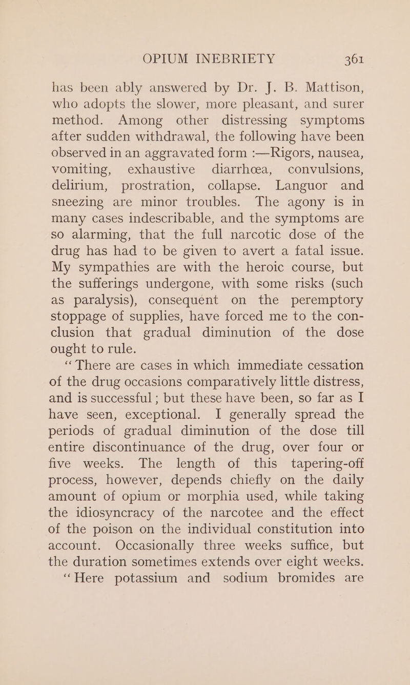 has been ably answered by Dr. J. B. Mattison, who adopts the slower, more pleasant, and surer method. Among other distressing symptoms after sudden withdrawal, the following have been observed in an aggravated form :—Rigors, nausea, vomiting, exhaustive diarrhoea, convulsions, delirium, prostration, collapse. Languor and sneezing are minor troubles. The agony is in many cases indescribable, and the symptoms are so alarming, that the full narcotic dose of the drug has had to be given to avert a fatal issue. My sympathies are with the heroic course, but the sufferings undergone, with some risks (such as paralysis), consequent on the peremptory stoppage of supplies, have forced me to the con- clusion that gradual diminution of the dose ought to rule. ‘There are cases in which immediate cessation of the drug occasions comparatively little distress, and is successful ; but these have been, so far as I have seen, exceptional. I generally spread the periods of gradual diminution of the dose till entire discontinuance of the drug, over four or five weeks. The length of this tapering-off process, however, depends chiefly on the daily amount of opium or morphia used, while taking the idiosyncracy of the narcotee and the effect of the poison on the individual constitution into account. Occasionally three weeks suffice, but the duration sometimes extends over eight weeks. “Here potassium and sodium bromides are