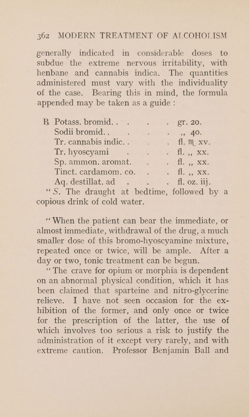 generally indicated in considerable doses to subdue the extreme nervous irritability, with henbane and cannabis indica. The quantities administered must vary with the individuality of the case. Bearing this in mind, the formula appended may be taken as a guide : K Potass.bromid:.* . : i ST 20: Sodii bromid. . sore: Tr. cannabis indic. . fl Tr. hyoscyam1i eal Sp.ammon.aromat. . 5 AS acs anaee Tinct. cardamom. co. fl Aq. destillat.ad_ .. fH. 0.417. “&lt;S. The draught &gt;at bedtime, followed by a copious drink of cold water. ‘When the patient can bear the immediate, or almost immediate, withdrawal of the drug, a much smaller dose of this bromo-hyoscyamine mixture, repeated once or twice, will be ample. After a day or two, tonic treatment can be begun. ‘The crave for opium or morphia is dependent on an abnormal physical condition, which it has been claimed that sparteine and nitro-glycerine relieve. I have not seen occasion for the ex- hibition of the former, and only once or twice for the prescription of the latter,» the use of which involves too serious a risk to justify the administration of it except very rarely, and with extreme caution. Professor Benjamin Ball and