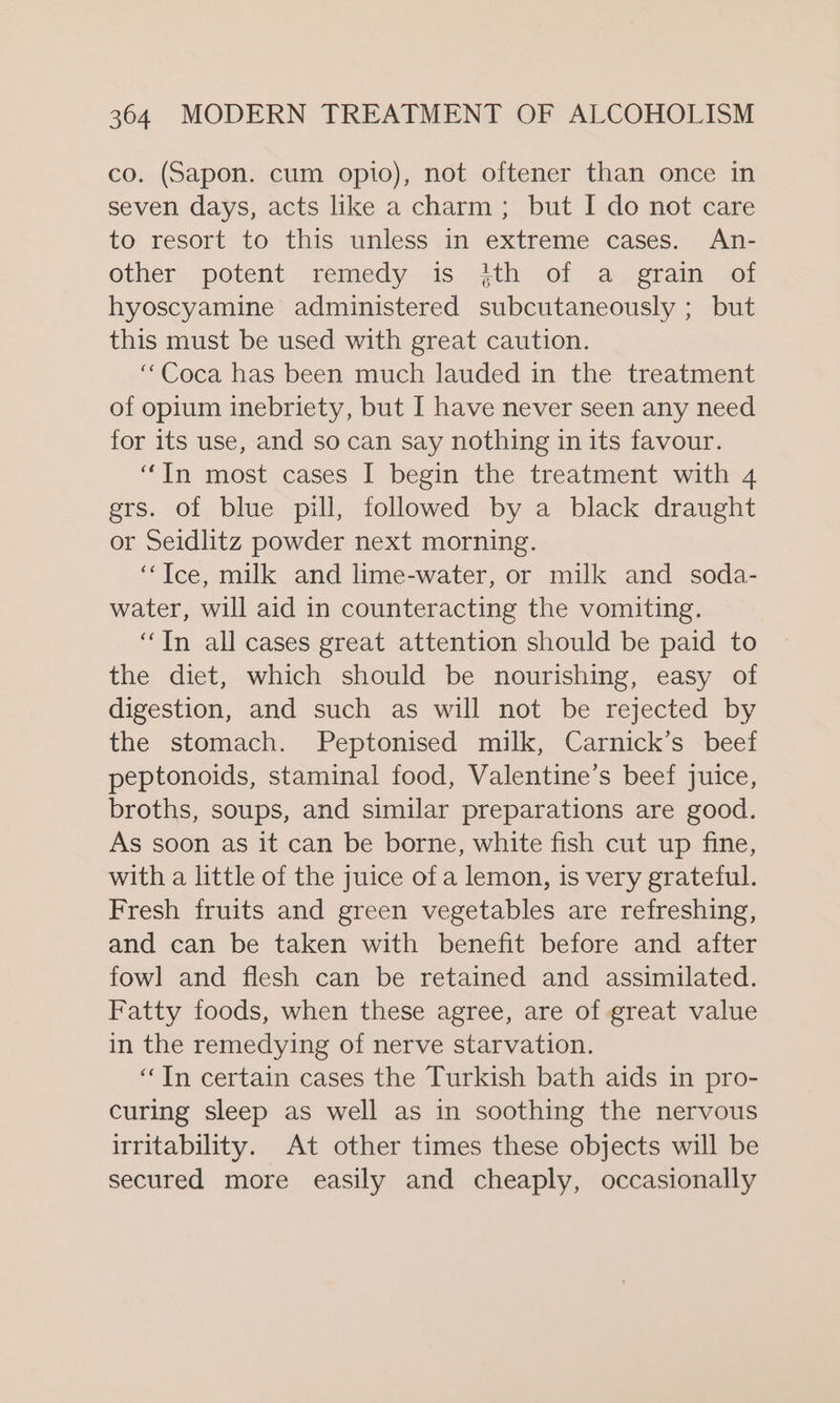 co. (Sapon. cum opio), not oftener than once in seven days, acts like a charm; but I do not care to resort to this unless in extreme cases. An- other potent remedy is ith of a grain of hyoscyamine administered subcutaneously ; but this must be used with great caution. “Coca has been much lauded in the treatment of opium inebriety, but I have never seen any need for its use, and so can say nothing in its favour. “In most cases I begin the treatment with 4 grs. of blue pill, followed by a black draught or Seidlitz powder next morning. ‘Tce, milk and lime-water, or milk and soda- water, will aid in counteracting the vomiting. “In all cases great attention should be paid to the diet, which should be nourishing, easy of digestion, and such as will not be rejected by the stomach. Peptonised milk, Carnick’s beef peptonoids, staminal food, Valentine’s beef juice, broths, soups, and similar preparations are good. As soon as it can be borne, white fish cut up fine, with a little of the juice of a lemon, is very grateful. Fresh fruits and green vegetables are refreshing, and can be taken with benefit before and after fowl and flesh can be retained and assimilated. Fatty foods, when these agree, are of great value in the remedying of nerve starvation. ‘In certain cases the Turkish bath aids in pro- curing sleep as well as in soothing the nervous irritability. At other times these objects will be secured more easily and cheaply, occasionally