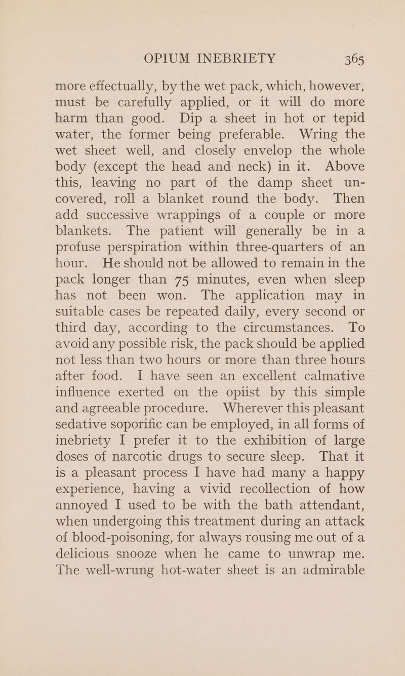 more effectually, by the wet pack, which, however, must be carefully applied, or it will do more harm than good. Dip a sheet in hot or tepid water, the former being preferable. Wring the wet sheet well, and closely envelop the whole body (except the head and neck) in it. Above this, leaving no part of the damp sheet un- covered, roll a blanket round the body. Then add successive wrappings of a couple or more blankets. The patient will generally be in a profuse perspiration within three-quarters of an hour. Heshould not be allowed to remain in the pack longer than 75 minutes, even when sleep has not been won. The application may in suitable cases be repeated daily, every second or third day, according to the circumstances. To avoid any possible risk, the pack should be applied not less than two hours or more than three hours after food. I have seen an excellent calmative influence exerted on the optst by this simple and agreeable procedure. Wherever this pleasant sedative soporific can be employed, in all forms of inebriety I prefer it to the exhibition of large doses of narcotic drugs to secure sleep. That it is a pleasant process I have had many a happy experience, having a vivid recollection of how annoyed I used to be with the bath attendant, when undergoing this treatment during an attack of blood-poisoning, for always rousing me out of a delicious snooze when he came to unwrap me. The well-wrung hot-water sheet is an admirable