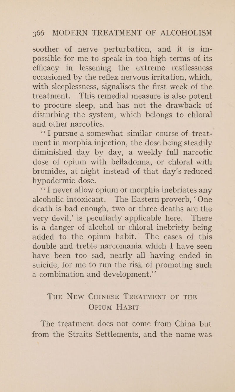 soother of nerve perturbation, and it is im- possible for me to speak in too high terms of its efficacy in lessening the extreme restlessness occasioned by the reflex nervous irritation, which, with sleeplessness, signalises the first week of the treatment. This remedial measure is also potent to procure sleep, and has not the drawback of disturbing the system, which belongs to chloral and other narcotics. ‘““T pursue a somewhat similar course of treat- ment in morphia injection, the dose being steadily diminished day by day, a weekly full narcotic dose of opium with belladonna, or chloral with bromides, at night instead of that day’s reduced hypodermic dose. “T never allow opium or morphia inebriates any alcoholic intoxicant. The Eastern proverb, ‘One death is bad enough, two or three deaths are the very devil,’ is peculiarly applicable here. There _ is a danger of alcohol or chloral inebriety being added to the opium habit. The cases of this double and treble narcomania which I have seen have been too sad, nearly all having ended in suicide, for me to run the risk of promoting such a combination and development.” THE NEW CHINESE TREATMENT OF THE Opium HABIT The treatment does not come from China but from the Straits Settlements, and the name was