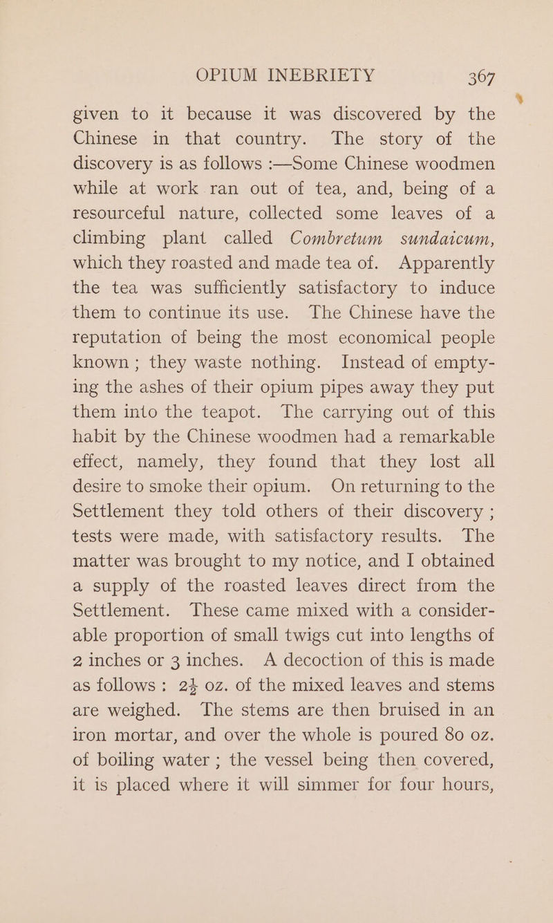 given to it because it was discovered by the Chinese in that country. The story of the discovery is as follows :—Some Chinese woodmen while at work. ran out of tea, and, being of a resourceful nature, collected some leaves of a climbing plant called Combretum sundaicum, which they roasted and made tea of. Apparently the tea was sufficiently satisfactory to induce them to continue its use. The Chinese have the reputation of being the most economical people known ; they waste nothing. Instead of empty- ing the ashes of their opium pipes away they put them into the teapot. The carrying out of this habit by the Chinese woodmen had a remarkable effect, namely, they found that they lost all desire to smoke their opium. On returning to the Settlement they told others of their discovery ; tests were made, with satisfactory results. The matter was brought to my notice, and I obtained a supply of the roasted leaves direct from the Settlement. These came mixed with a consider- able proportion of small twigs cut into lengths of 2 inches or 3 inches. A decoction of this is made as follows: 24 oz. of the mixed leaves and stems are weighed. The stems are then bruised in an iron mortar, and over the whole is poured 80 oz. of boiling water ; the vessel being then covered, it is placed where it will simmer for four hours, %