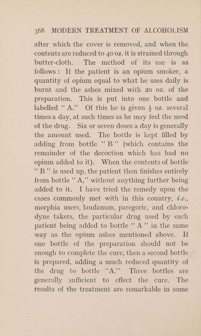 after which the cover is removed, and when the contents are reduced to 40 oz. it is strained through butter-cloth. The method of its use is as follows: If the patient is an opium smoker, a quantity of opium equal to what he uses daily is burnt and the ashes mixed with 20 oz. of the preparation. This is put into one bottle and labelled “ A.’ Of this he is given 4 oz. several times a day, at such times as he may feel the need of the drug. Six or seven doses a day is generally the amount used. The bottle is kept filled by adding from bottle “B’”’ (which contains the remainder of the decoction which has had no opium added to it). When the contents of bottle “B” is used up, the patient then finishes entirely from bottle ‘ A,” without anything further being added to it. I have tried the remedy upon the cases commonly met with in this country, 7.¢., morphia users, laudanum, paregoric, and chloro- dyne takers, the particular drug used by each patient being added to bottle “A” in the same way as the opium ashes mentioned above. If one bottle of the preparation should not be enough to complete the cure, then a second bottle is prepared, adding a much reduced quantity of the drug to: bottle 7 As “&gt; “Rinree vbottlcs “are generally sufficient “to eiteet *the- cure, “The results of the treatment are remarkable in some