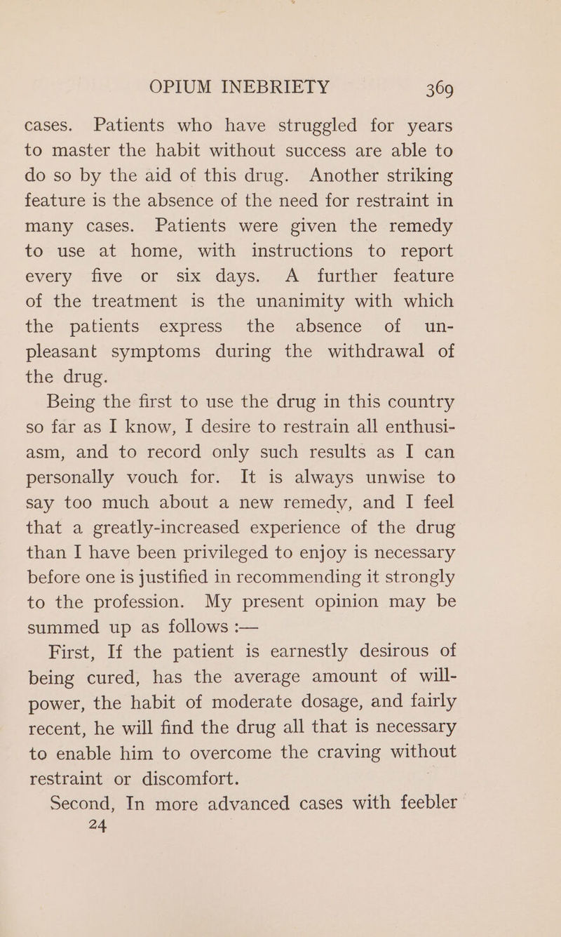 cases. Patients who have struggled for years to master the habit without success are able to do so by the aid of this drug. Another striking feature is the absence of the need for restraint in many cases. Patients were given the remedy to use at home, with instructions to report every five or six-days; A ‘further feature of the treatment is the unanimity with which the patients express the absence of un- pleasant symptoms during the withdrawal of the drug. Being the first to use the drug in this country so far as I know, I desire to restrain all enthusi- asm, and to record only such results as I can personally vouch for. It is always unwise to say too much about a new remedy, and I feel that a greatly-increased experience of the drug than I have been privileged to enjoy is necessary before one is justified in recommending it strongly to the profession. My present opinion may be summed up as follows :— First, If the patient is earnestly desirous of being cured, has the average amount of will- power, the habit of moderate dosage, and fairly recent, he will find the drug all that is necessary to enable him to overcome the craving without restraint or discomfort. Second, In more advanced cases with feebler 24