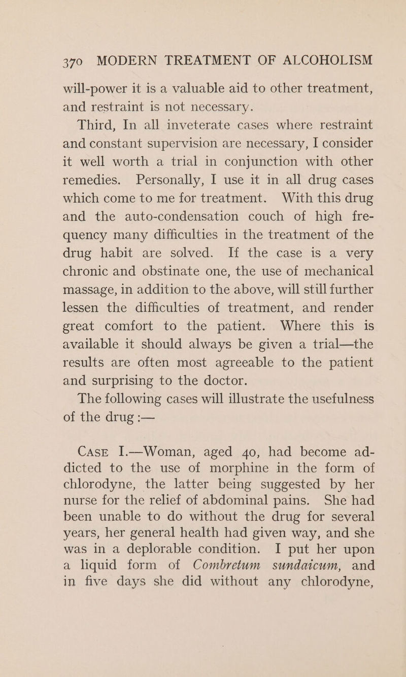 will-power it is a valuable aid to other treatment, and restraint is not necessary. Third, In all inveterate cases where restraint and constant supervision are necessary, I consider it well worth a trial in conjunction with other remedies. Personally, I use it in all drug cases which come to me for treatment. With this drug and the auto-condensation couch of high fre- quency many difficulties in the treatment of the drug habit are solved. If the case is a very chronic and obstinate one, the use of mechanical massage, in addition to the above, will stul further lessen the difficulties of treatment, and render great comfort to the patient. Where this is available it should always be given a trial—the results are often most agreeable to the patient and surprising to the doctor. The following cases will illustrate the usefulness of the drug :— CasE I.—Woman, aged 4o, had become ad- dicted to the use of morphine in the form of chlorodyne, the latter being suggested by her nurse for the relief of abdominal pains. She had been unable to do without the drug for several years, her general health had given way, and she was in a deplorable condition. I put her upon a liquid form of Combretum sundaicum, and in five days she did without any chlorodyne,