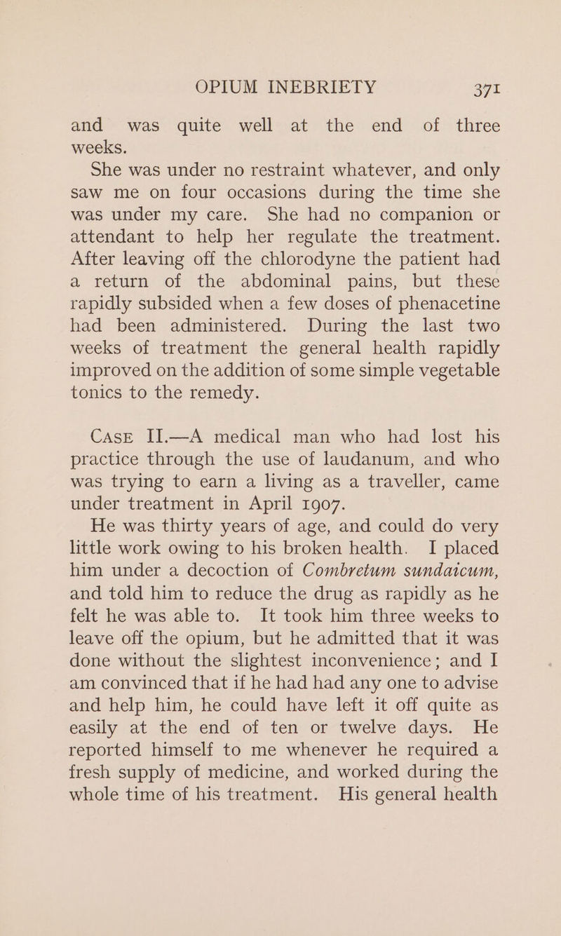 and was quite well at the end of three weeks. She was under no restraint whatever, and only saw me on four occasions during the time she was under my care. She had no companion or attendant to help her regulate the treatment. After leaving off the chlorodyne the patient had a return of the abdominal pains, but these rapidly subsided when a few doses of phenacetine had been administered. During the last two weeks of treatment the general health rapidly improved on the addition of some simple vegetable tonics to the remedy. CAsE II.—A medical man who had lost his practice through the use of laudanum, and who was trying to earn a living as a traveller, came under treatment in April 1907. He was thirty years of age, and could do very little work owing to his broken health. I placed him under a decoction of Combretum sundaicum, and told him to reduce the drug as rapidly as he felt he was able to. It took him three weeks to leave off the opium, but he admitted that it was done without the slightest inconvenience; and I am convinced that if he had had any one to advise and help him, he could have left it off quite as easily at the end of ten or twelve days. He reported himself to me whenever he required a fresh supply of medicine, and worked during the whole time of his treatment. His general health