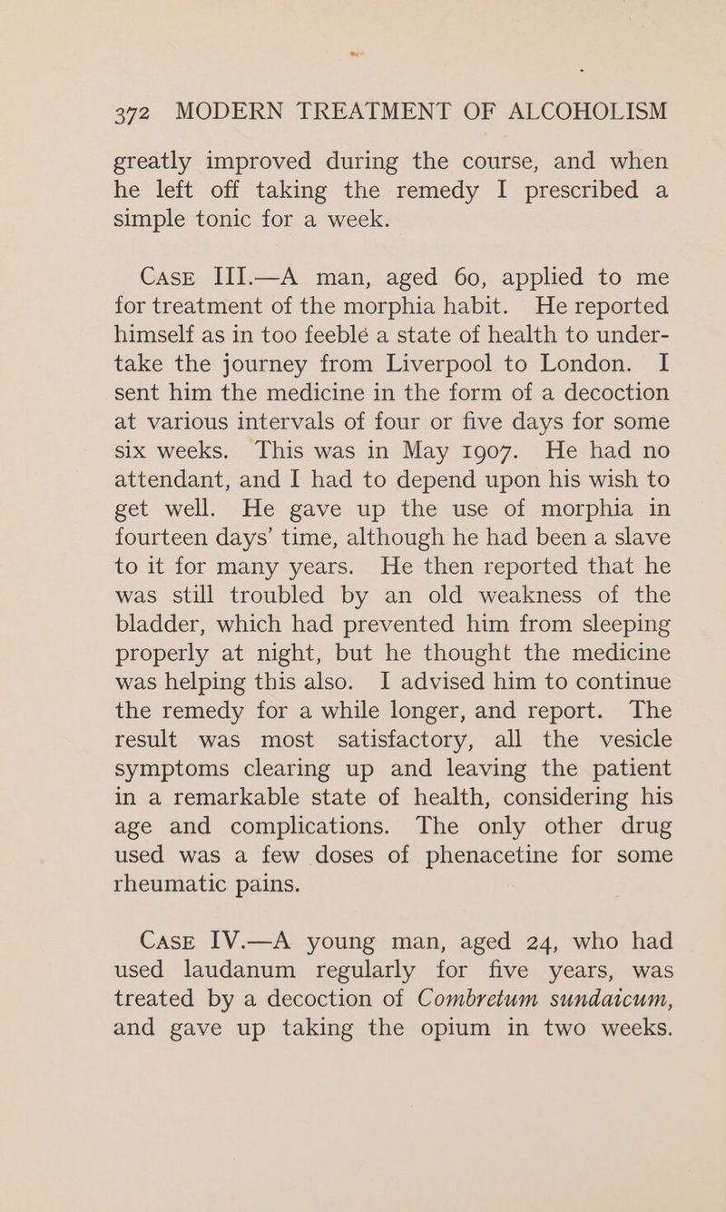 greatly improved during the course, and when he left off taking the remedy I prescribed a simple tonic for a week. CasE III.—A man, aged 60, applied to me for treatment of the morphia habit. He reported himself as in too feeblé a state of health to under- take the journey from Liverpool to London. I sent him the medicine in the form of a decoction at various intervals of four or five days for some six weeks. This was in May 1907. He had no attendant, and I had to depend upon his wish to get well. He gave up the use of morphia in fourteen days’ time, although he had been a slave to it for many years. He then reported that he was still troubled by an old weakness of the bladder, which had prevented him from sleeping properly at night, but he thought the medicine was helping this also. I advised him to continue the remedy for a while longer, and report. The result was most satisfactory, all the vesicle symptoms clearing up and leaving the patient in a remarkable state of health, considering his age and complications. The only other drug used was a few doses of phenacetine for some rheumatic pains. CasE IV.—A young man, aged 24, who had used laudanum regularly for five years, was treated by a decoction of Combretum sundatcum, and gave up taking the opium in two weeks.