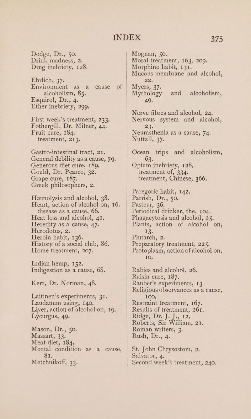 Dodge, Dr., 50. Drink madness, 2. Drug inebriety, 128. Ehrlich, 37. Environment as alcoholism, 85. Esquirol, Dr., 4. Ether inebriety, 299. a.cause of First week’s treatment, 233. Fothergill, Dr. Milner, 44. Fruit cure, 184. treatment, 213. Gastro-intestinal tract, 21. General debility as a cause, 79. Generous diet cure, 189. Gould, Dr. Pearce, 32. Grape cure, 187, Greek philosophers, 2. Heemolysis and alcohol, 38. Heart, action of alcohol on, 16. disease as a cause, 66. Heat loss and alcohol, 41. Heredity as a cause, 47. Herodotus, 2. Heroin habit, 136. History of a social club, 86. Home treatment, 207. Indian hemp, 152. Indigestion as a cause, 68. Kerr, Dr. Norman, 48. Laitinen’s experiments, 31. Laudanum using, 140. Liver, action of alcohol on, 19. Lycurgus, 49. Mason, Dr., 50. Massart, 33. Meat diet, 184. Mental condition as a cause, I. Metchnikoff, 33. 375 Mognan, 50. Moral treatment, 163, 200. Morphine habit, 131. Mucous membrane and alcohol, 22. Myers, 37. Mythology 49. and alcoholism, Nerve fibres and alcohol, 24. Nervous system and alcohol, 23. Neurasthenia as a cause, 74. Nuttall, 37. Ocean trips and alcoholism, 63. Opium inebriety, 128. treatment of, 334. treatment, Chinese, 366. Paregoric habit, 142. Parrish, Dr., 50. Pasteur, 36. Periodical drinker, the, 104. Phagacytosis and alcohol, 25. Plants, action of alcohol on, 13. Plutarch, 2. Preparatory treatment, 225. Protoplasm, action of alcohol on, 10, Rabies and alcohol, 26. Raisin cure, 187. Rauber’s experiments, 13. Religious observances as a cause, 100, Restraint treatment, 167. Results of treatment, 261. Ridge: Dr. J. j., 12, Roberts, Sir William, 21. Roman writers, 3. Rush, Dr., 4. St. John Chrysostom, 2. Salvator, 4. Second week’s treatment, 240.