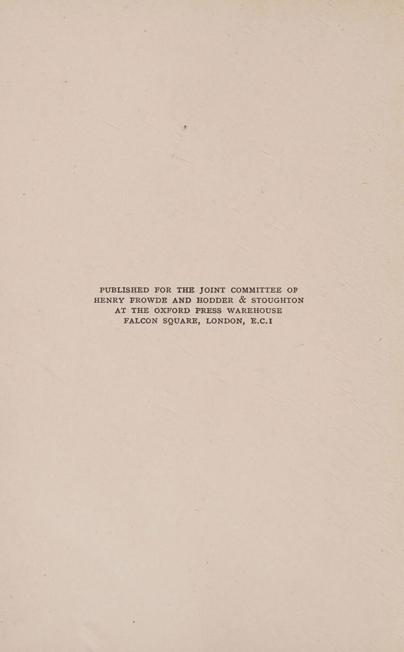 PUBLISHED FOR THE JOINT COMMITTEE OF HENRY FROWDE AND HODDER &amp; STOUGHTON AT THE OXFORD PRESS WAREHOUSE FALCON SQUARE, LONDON, E.C.I