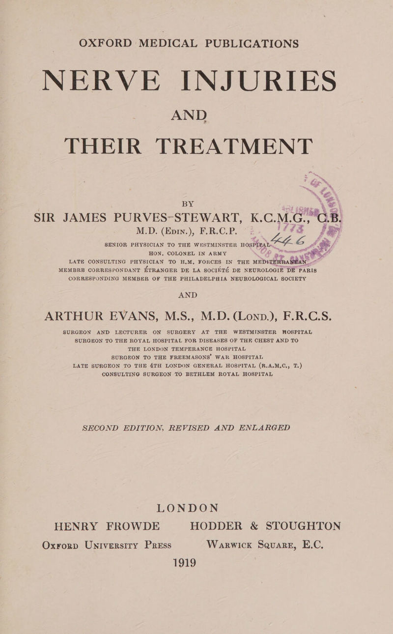 NERVE INJURIES AND THEIR TREATMENT 18 \2 &amp; sot SIR JAMES PURVES-STEWART, K.C.M.G..GB. M.D. (Epw.), F.R.C.P. 2. jf? FR SENIOR PHYSICIAN TO THE WESTMINSTER nosPhiea bh ey HON, COLONEL IN ARMY Og | 8 erin ‘&lt;a LATE CONSULTING PHYSICIAN TO H.M, FORCES IN THE mapiaidea SAE MEMBRE CORRESPONDANT KTRANGER DE LA SOCIETA DE NEUROLOGIE DE PARIS CORRESPONDING MEMBER OF THE PHILADELPHIA NEUROLOGICAL SOCIETY AND ARTHUR EVANS, M.S., M.D. (Lonp.), F.R.C.S. SURGEON AND LECTURER ON SURGERY AT THE WESTMINSTER HOSPITAL SURGEON TO THE ROYAL HOSPITAL FOR DISEASES OF THE CHEST AND TO THE LONDON TEMPERANCE HOSPITAL SURGEON TO THE FREEMASONS’ WAR HOSPITAL LATE SURGEON TO THE 4TH LONDON GENERAL HOSPITAL (R.A.M,C., T.) CONSULTING SURGEON TO BETHLEM ROYAL HOSPITAL SHCOND EDITION, REVISED AND ENLARGED LONDON HENRY FROWDE HODDER &amp; STOUGHTON Oxrorp Universiry Press Warwick Square, E.C. 1919