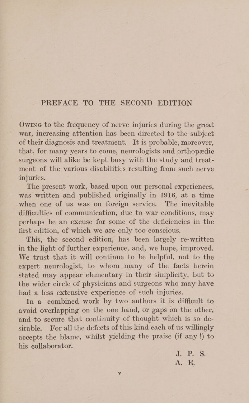 PREFACE TO THE SECOND EDITION OwInG to the frequency of nerve injuries during the great war, increasing attention has been directed to the subject of their diagnosis and treatment. It is probable, moreover, that, for many years to come, neurologists and orthopedic surgeons will alike be kept busy with the study and treat- ment of the various disabilities resulting from such nerve injuries. The present work, based upon our personal experiences, was written and published originally in 1916, at a time when one of us was on foreign service. The inevitable difficulties of communication, due to war conditions, may perhaps be an excuse for some of the deficiencies in the first edition, of which we are only too conscious. This, the second edition, has been largely re-written in the light of further experience, and, we hope, improved. We trust that it will continue to be helpful, not to the expert neurologist, to whom many of the facts herein stated may appear elementary in their simplicity, but to the wider circle of physicians and surgeons who may have had a less extensive experience of such injuries. In a combined work by two authors it is difficult to avoid overlapping on the one hand, or gaps on the other, | and to secure that continuity of thought which is so de- sirable. For all the defects of this kind each of us willingly accepts the blame, whilst yielding the praise (if any !) to his collaborator. cao. A. E.