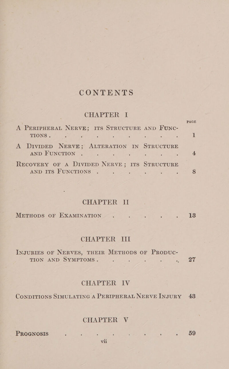 CONTENTS CHAPTER I A PERIPHERAL NERVE; ITS STRUCTURE AND FUNC- TIONS . A DivipED NERVE; ALTERATION IN STRUCTURE AND FUNCTION RECOVERY OF A DIVIDED NERVE; ITS STRUCTURE AND ITS FUNCTIONS CHAPTER II METHODS OF EXAMINATION CHAPTER Iil INJURIES OF NERVES, THEIR METHODS OF PRODUC- TION AND SYMPTOMS. CHAPTER IV CONDITIONS SIMULATING A PERIPHERAL NERVE INJURY CHAPTER V _ PROGNOSIS é : : : ; ; 4 vii PAGE 1 13 27 43 59