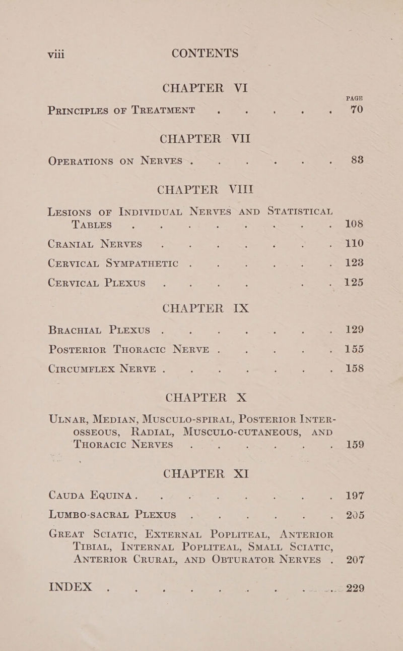 CHAPTER VI PRINCIPLES OF TREATMENT ; : : : / 70 CHAPTER VII OPERATIONS ON NERVES . : ) : i : 83 CHAPTER VIII LESIONS OF INDIVIDUAL NERVES AND STATISTICAL TABLES. : ; : ; : ; TaLOS CRANIAL NERVES . : ‘ : . 110 CERVICAL SYMPATHETIC . ; j my 43 CERVICAL PLEXUS. : ; 25 CHAPTER IX BRACHIAL PLEXUS . ‘ , ; ; é . 129 PosTERIOR THORACIC NERVE . s : : a Bats: CIRCUMFLEX NERVE . ; : ; ; é ~ eL58 CHAPTER X ULNAR, MEDIAN, MUSCULO-SPIRAL, POSTERIOR INTER- OSSEOUS, RADIAL, MUSCULO-CUTANEOUS, AND THoracic NERVES . : eo CHAPTER XI CAUDA EQUINA. : : ; ; : f OY LUMBO-SACRAL PLEXUS . : 7 ; . . 205 GREAT ScratTic, EXTERNAL POPLITEAL, ANTERIOR TIBIAL, INTERNAL POPLITEAL, SMALL SCIATIC, ANTERIOR CRURAL, AND OBTURATOR NERVES . 207 INDEX . : : : : : ; wit eee O
