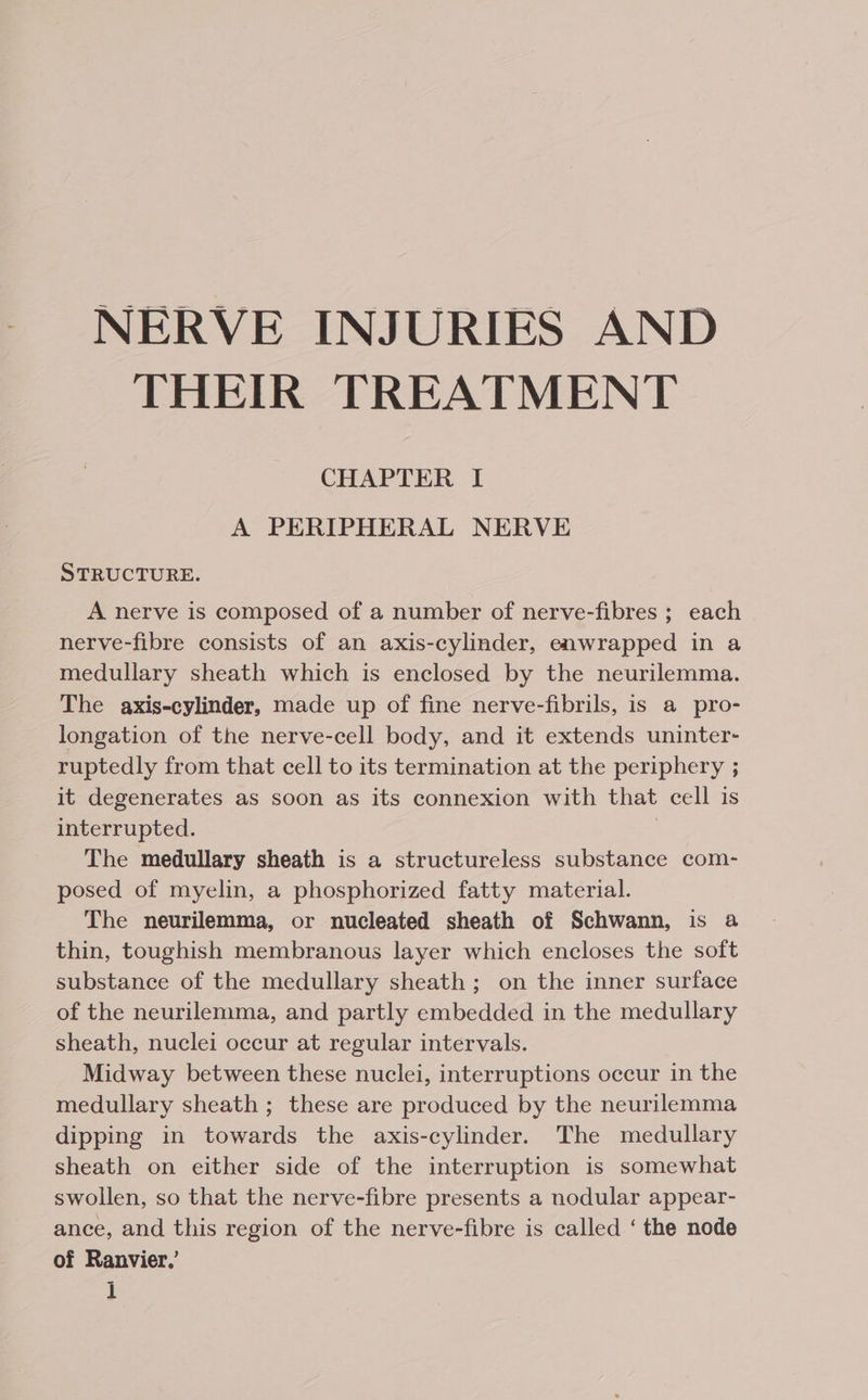 NERVE INJURIES AND THEIR TREATMENT CHAPTER I A PERIPHERAL NERVE STRUCTURE. A nerve is composed of a number of nerve-fibres ; each nerve-fibre consists of an axis-cylinder, enwrapped in a medullary sheath which is enclosed by the neurilemma. The axis-cylinder, made up of fine nerve-fibrils, is a pro- longation of the nerve-cell body, and it extends uninter- ruptedly from that cell to its termination at the periphery ; it degenerates as soon as its connexion with that cell is interrupted. 7 The medullary sheath is a structureless substance com- posed of myelin, a phosphorized fatty material. The neurilemma, or nucleated sheath of Schwann, is a thin, toughish membranous layer which encloses the soft substance of the medullary sheath; on the inner surface of the neurilemma, and partly embedded in the medullary sheath, nuclei occur at regular intervals. Midway between these nuclei, interruptions occur in the medullary sheath ; these are produced by the neurilemma dipping in towards the axis-cylinder. The medullary sheath on either side of the interruption is somewhat swollen, so that the nerve-fibre presents a nodular appear- ance, and this region of the nerve-fibre is called ‘ the node of Ranvier.’