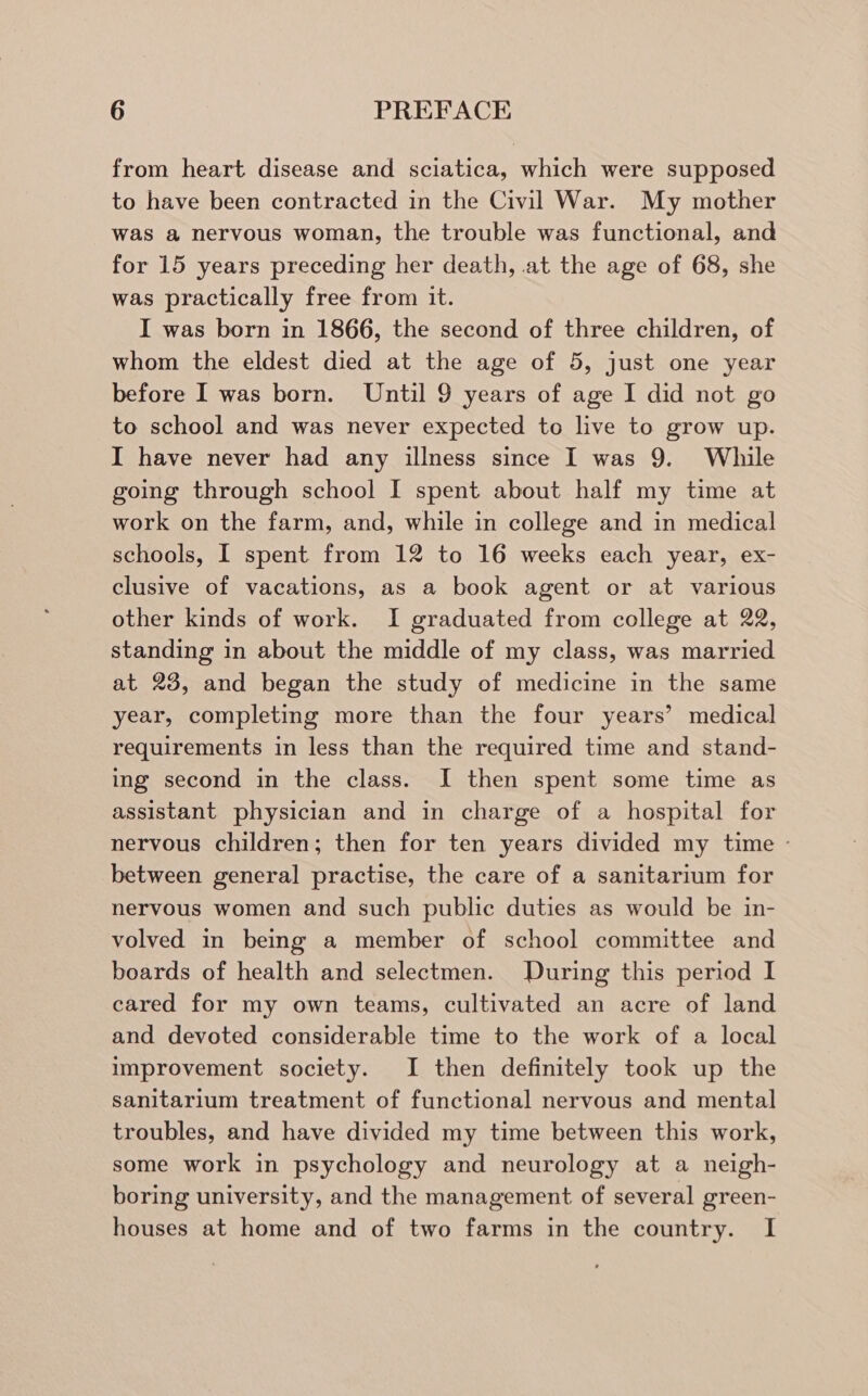 from heart disease and sciatica, which were supposed to have been contracted in the Civil War. My mother was a nervous woman, the trouble was functional, and for 15 years preceding her death, at the age of 68, she was practically free from it. I was born in 1866, the second of three children, of whom the eldest died at the age of 5, just one year before I was born. Until 9 years of age I did not go to school and was never expected to live to grow up. I have never had any illness since I was 9. While going through school I spent about half my time at work on the farm, and, while in college and in medical schools, I spent from 12 to 16 weeks each year, ex- clusive of vacations, as a book agent or at various other kinds of work. I graduated from college at 22, standing in about the middle of my class, was married at 23, and began the study of medicine in the same year, completing more than the four years’ medical requirements in less than the required time and stand- ing second in the class. I then spent some time as assistant physician and in charge of a hospital for nervous children; then for ten years divided my time - between general practise, the care of a sanitarium for nervous women and such public duties as would be in- volved in being a member of school committee and boards of health and selectmen. During this period I cared for my own teams, cultivated an acre of land and devoted considerable time to the work of a local improvement society. I then definitely took up the sanitarium treatment of functional nervous and mental troubles, and have divided my time between this work, some work in psychology and neurology at a neigh- boring university, and the management of several green- houses at home and of two farms in the country. I