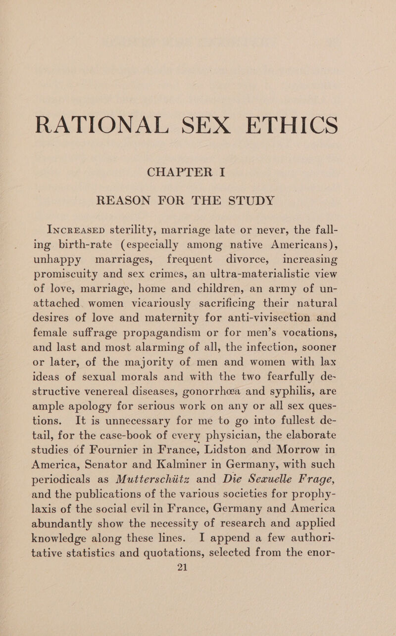 RATIONAL SEX ETHICS CHAPTER I REASON FOR THE STUDY IncrEAsED sterility, marriage late or never, the fall- ing birth-rate (especially among native Americans), unhappy marriages, frequent divorce, increasing promiscuity and sex crimes, an ultra-materialistic view of love, marriage, home and children, an army of un- attached. women vicariously sacrificing their natural desires of love and maternity for anti-vivisection and female suffrage propagandism or for men’s vocations, and last and most alarming of all, the infection, sooner or later, of the majority of men and women with lax ideas of sexual morals and with the two fearfully de- structive venereal diseases, gonorrhea and syphilis, are ample apology for serious work on any or all sex ques- tions. It is unnecessary for me to go into fullest de- tail, for the case-book of every physician, the elaborate studies of Fournier in France, Lidston and Morrow in America, Senator and Kalminer in Germany, with such periodicals as Mutterschitz and Die Seruelle Frage, and the publications of the various societies for prophy- laxis of the social evil in France, Germany and America abundantly show the necessity of research and applied knowledge along these lines. I append a few authori- tative statistics and quotations, selected from the enor-