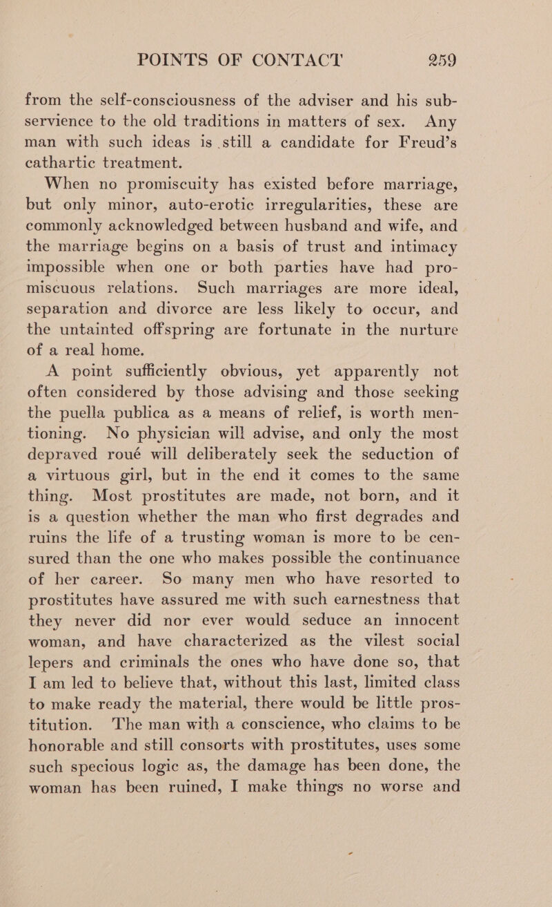 from the self-consciousness of the adviser and his sub- servience to the old traditions in matters of sex. Any man with such ideas is still a candidate for Freud’s cathartic treatment. When no promiscuity has existed before marriage, but only minor, auto-erotic irregularities, these are commonly acknowledged between husband and wife, and the marriage begins on a basis of trust and intimacy impossible when one or both parties have had _ pro- miscuous relations. Such marriages are more ideal, separation and divorce are less likely to occur, and the untainted offspring are fortunate in the nurture of a real home. A point sufficiently obvious, yet apparently not often considered by those advising and those seeking the puella publica as a means of relief, is worth men- tioning. No physician will advise, and only the most depraved roué will deliberately seek the seduction of a virtuous girl, but in the end it comes to the same thing. Most prostitutes are made, not born, and it is a question whether the man who first degrades and ruins the life of a trusting woman is more to be cen- sured than the one who makes possible the continuance of her career. So many men who have resorted to prostitutes have assured me with such earnestness that they never did nor ever would seduce an innocent woman, and have characterized as the vilest social lepers and criminals the ones who have done so, that I am led to believe that, without this last, limited class to make ready the material, there would be little pros- titution. The man with a conscience, who claims to be honorable and still consorts with prostitutes, uses some such specious logic as, the damage has been done, the woman has been ruined, I make things no worse and