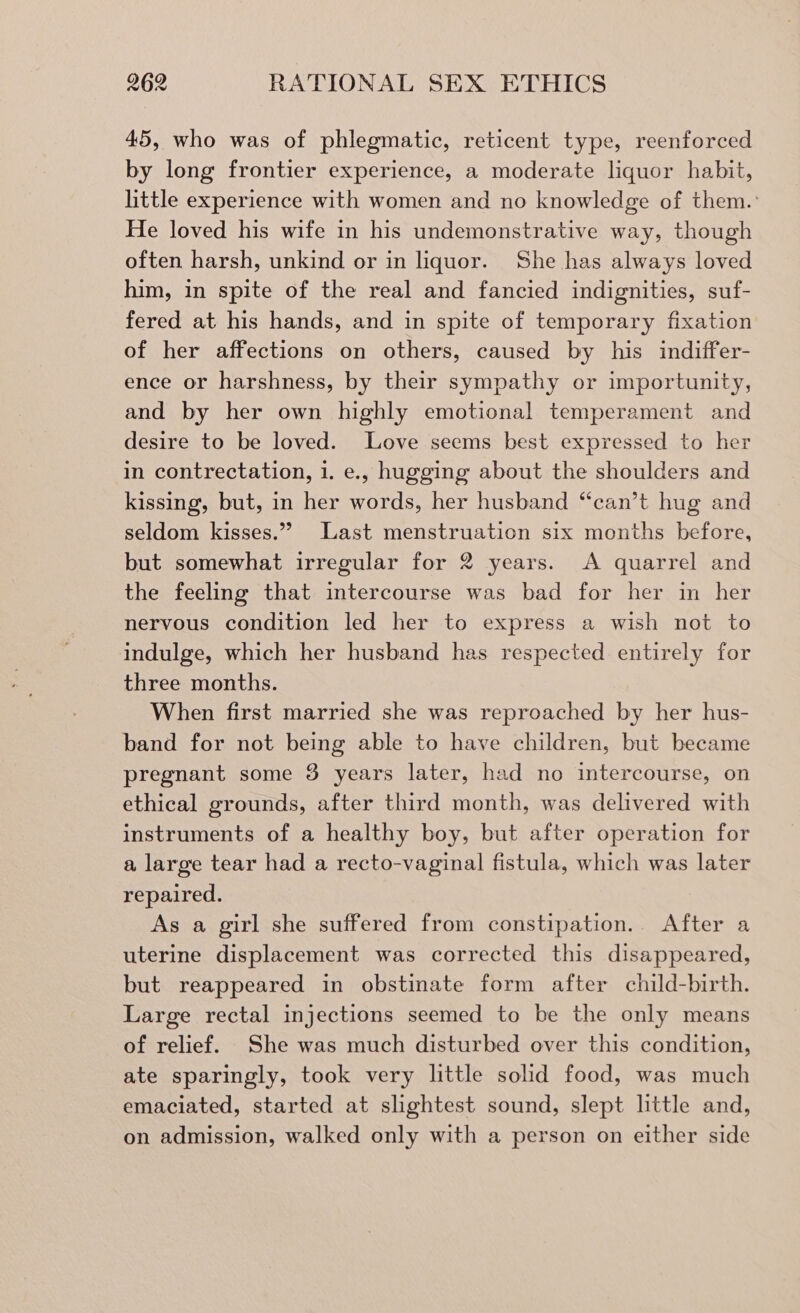 45, who was of phlegmatic, reticent type, reenforced by long frontier experience, a moderate liquor habit, little experience with women and no knowledge of them.: He loved his wife in his undemonstrative way, though often harsh, unkind or in liquor. She has always loved him, in spite of the real and fancied indignities, suf- fered at his hands, and in spite of temporary fixation of her affections on others, caused by his indiffer- ence or harshness, by their sympathy or importunity, and by her own highly emotional temperament and desire to be loved. Love seems best expressed to her in contrectation, 1. e., hugging about the shoulders and kissing, but, in her words, her husband “can’t hug and seldom kisses.” Last menstruation six months before, but somewhat irregular for 2 years. A quarrel and the feeling that intercourse was bad for her in her nervous condition led her to express a wish not to indulge, which her husband has respected entirely for three months. When first married she was reproached by her hus- band for not being able to have children, but became pregnant some 3 years later, had no intercourse, on ethical grounds, after third month, was delivered with instruments of a healthy boy, but after operation for a large tear had a recto-vaginal fistula, which was later repaired. As a girl she suffered from constipation. After a uterine displacement was corrected this disappeared, but reappeared in obstinate form after child-birth. Large rectal injections seemed to be the only means of relief. She was much disturbed over this condition, ate sparingly, took very little solid food, was much emaciated, started at slightest sound, slept little and, on admission, walked only with a person on either side