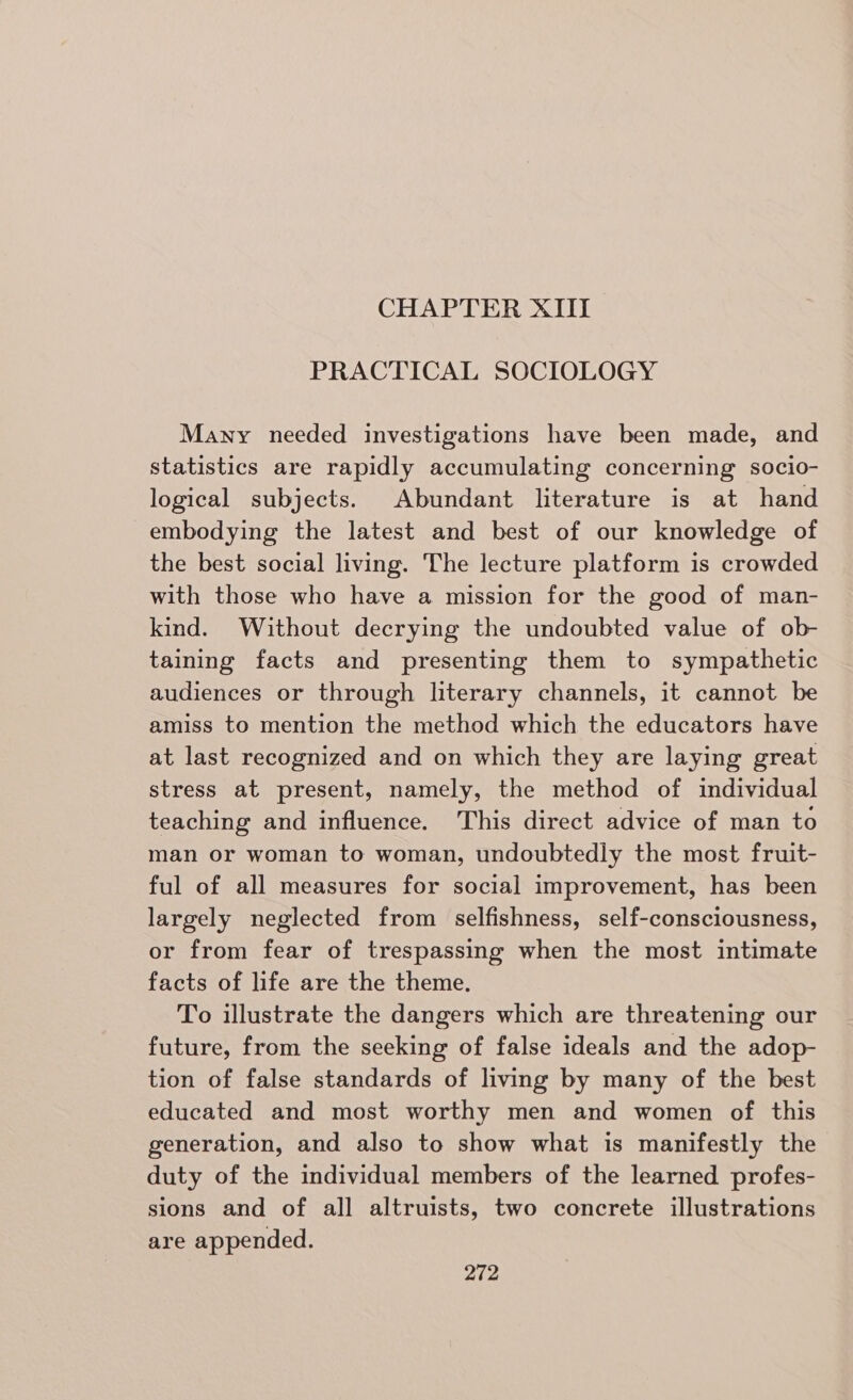 CHAPTER XIII PRACTICAL SOCIOLOGY Many needed investigations have been made, and statistics are rapidly accumulating concerning socio- logical subjects. Abundant literature is at hand embodying the latest and best of our knowledge of the best social living. The lecture platform is crowded with those who have a mission for the good of man- kind. Without decrying the undoubted value of ob- taining facts and presenting them to sympathetic audiences or through literary channels, it cannot be amiss to mention the method which the educators have at last recognized and on which they are laying great stress at present, namely, the method of individual teaching and influence. This direct advice of man to man or woman to woman, undoubtedly the most fruit- ful of all measures for social improvement, has been largely neglected from selfishness, self-consciousness, or from fear of trespassing when the most intimate facts of life are the theme. To illustrate the dangers which are threatening our future, from the seeking of false ideals and the adop- tion of false standards of living by many of the best educated and most worthy men and women of this generation, and also to show what is manifestly the duty of the individual members of the learned profes- sions and of all altruists, two concrete illustrations are appended.