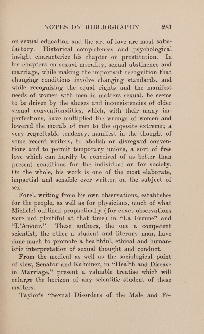 on sexual education and the art of love are most satis- factory. Historical completeness and _ psychological insight characterize his chapter on prostitution. In his chapters on sexual morality, sexual abstinence and marriage, while making the important recognition that changing conditions involve changing standards, and while recognizing the equal rights and the manifest needs of women with men in matters sexual, he seems to be driven by the abuses and inconsistencies of older sexual conventionalities, which, with their many im- perfections, have multiplied the wrongs of women and lowered the morals of men to the opposite extreme; a very regrettable tendency, manifest in the thought of some recent writers, to abolish or disregard conven- tions and to permit temporary unions, a sort of free love which can hardly be conceived of as better than present conditions for the individual or for society. On the whole, his work is one of the most elaborate, impartial and sensible ever written on the subject of Sex. 7 Forel, writing from his own observations, establishes for the people, as well as for physicians, much of what Michelet outlined prophetically (for exact observations were not plentiful at that time) in “La Femme” and “T’Amour.” These authors, the one a competent scientist, the other a student and literary man, have done much to promote a healthful, ethical and human- istic interpretation of sexual thought and conduct. From the medical as well as the sociological point of view, Senator and Kalminer, in “Health and Disease in Marriage,” present a valuable treatise which will enlarge the horizon of any scientific student of these matters. Taylor’s “Sexual Disorders of the Male and Fe-