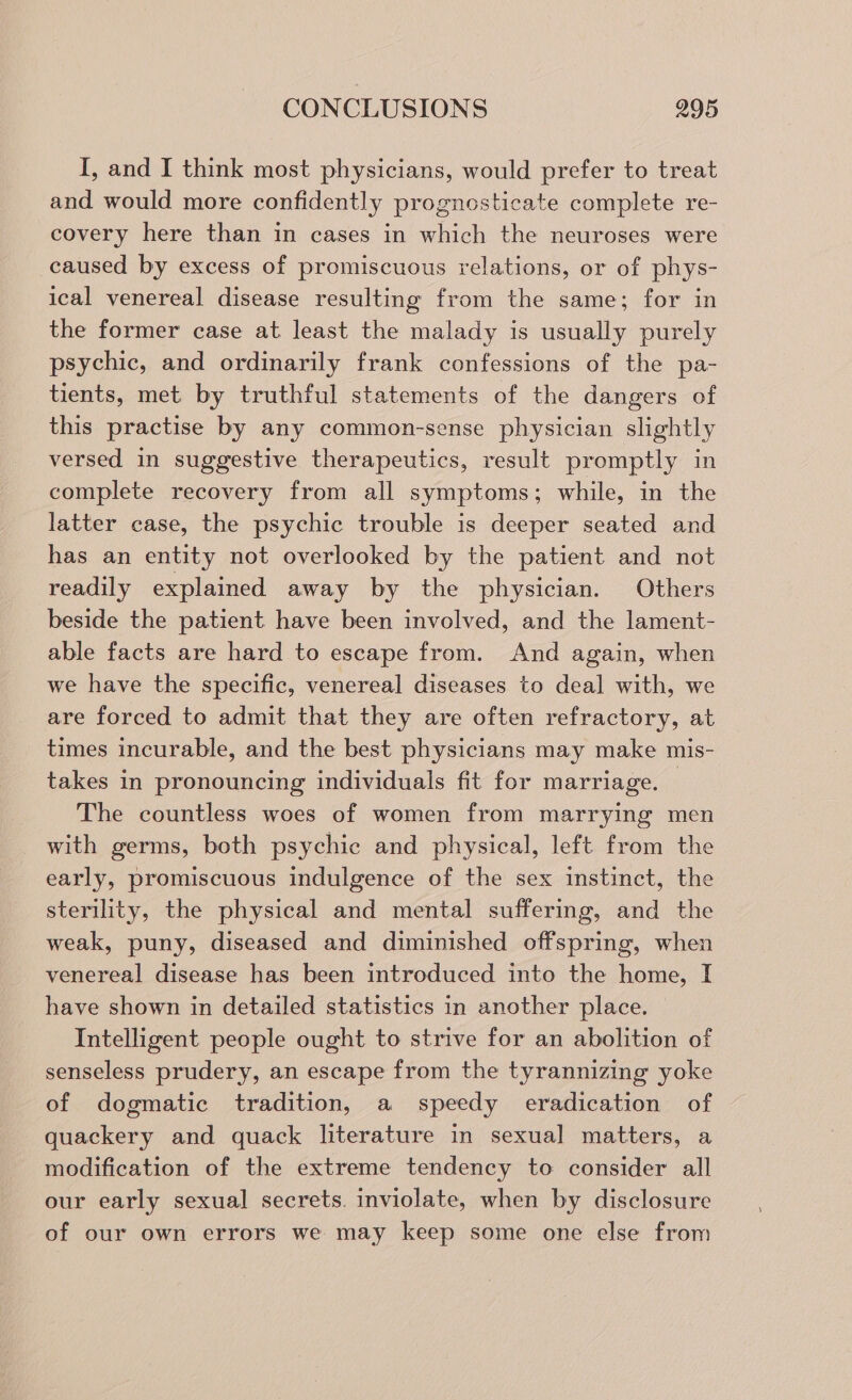 I, and I think most physicians, would prefer to treat and would more confidently prognosticate complete re- covery here than in cases in which the neuroses were caused by excess of promiscuous relations, or of phys- ical venereal disease resulting from the same; for in the former case at least the malady is usually purely psychic, and ordinarily frank confessions of the pa- tients, met by truthful statements of the dangers of this practise by any common-sense physician slightly versed in suggestive therapeutics, result promptly in complete recovery from all symptoms; while, in the latter case, the psychic trouble is deeper seated and has an entity not overlooked by the patient and not readily explained away by the physician. Others beside the patient have been involved, and the lament- able facts are hard to escape from. And again, when we have the specific, venereal diseases to deal with, we are forced to admit that they are often refractory, at times incurable, and the best physicians may make mis- takes in pronouncing individuals fit for marriage. © The countless woes of women from marrying men with germs, both psychic and physical, left from the early, promiscuous indulgence of the sex instinct, the sterility, the physical and mental suffering, and the weak, puny, diseased and diminished offspring, when venereal disease has been introduced into the home, I have shown in detailed statistics in another place. Intelligent people ought to strive for an abolition of senseless prudery, an escape from the tyrannizing yoke of dogmatic tradition, a speedy eradication of quackery and quack literature in sexual matters, a modification of the extreme tendency to consider all our early sexual secrets. inviolate, when by disclosure of our own errors we may keep some one else from