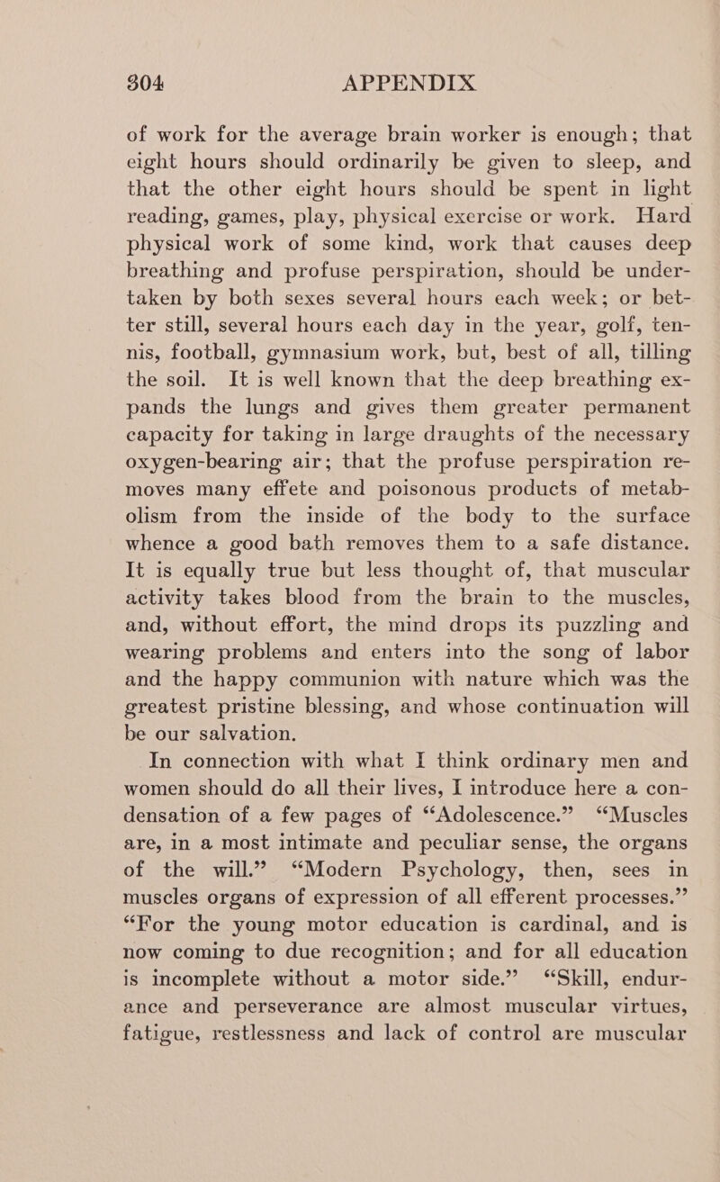 of work for the average brain worker is enough; that eight hours should ordinarily be given to sleep, and that the other eight hours should be spent in light reading, games, play, physical exercise or work. Hard physical work of some kind, work that causes deep breathing and profuse perspiration, should be under- taken by both sexes several hours each week; or bet- ter still, several hours each day in the year, golf, ten- nis, football, gymnasium work, but, best of all, tilling the soil. It is well known that the deep breathing ex- pands the lungs and gives them greater permanent capacity for taking in large draughts of the necessary oxygen-bearing air; that the profuse perspiration re- moves many effete and poisonous products of metab- olism from the inside of the body to the surface whence a good bath removes them to a safe distance. It is equally true but less thought of, that muscular activity takes blood from the brain to the muscles, and, without effort, the mind drops its puzzling and wearing problems and enters into the song of labor and the happy communion with nature which was the greatest. pristine blessing, and whose continuation will be our salvation. In connection with what I think ordinary men and women should do all their lives, I introduce here a con- densation of a few pages of “Adolescence.” ‘‘Muscles are, in a most intimate and peculiar sense, the organs of the will.” “Modern Psychology, then, sees in muscles organs of expression of all efferent. processes.” “For the young motor education is cardinal, and is now coming to due recognition; and for all education is incomplete without a motor side.” “Skill, endur- ance and perseverance are almost muscular virtues, fatigue, restlessness and lack of control are muscular