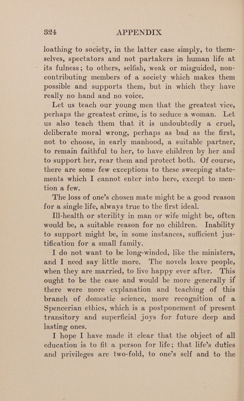 394, APPENDIX loathing to society, in the latter case simply, to them- selves, spectators and not partakers in human life at its fulness; to others, selfish, weak or misguided, non- contributing members of a society which makes them possible and supports them, but in which they have really no hand and no voice. Let us teach our young men that the greatest vice, perhaps the greatest crime, is to seduce a woman. Let us also teach them that it is undoubtedly a cruel, deliberate moral wrong, perhaps as bad as the first, not to choose, in early manhood, a suitable partner, to remain faithful to her, to have children by her and to support her, rear them and protect both. Of course, there are some few exceptions to these sweeping state- ments which I cannot enter into here, except to men- tion a few. The loss of one’s chosen mate might be a good reason for a single life, always true to the first ideal. Ill-health or sterility in man or wife might be, often would be, a suitable reason for no children. Inability to support might be, in some instances, sufficient jus- tification for a small family. I do not want to be long-winded, like the ministers, and I need say little more. The novels leave people, when they are married, to live happy ever after. This ought to be the case and would be more generally if there were more explanation and teaching of this branch of domestic science, more recognition of a Spencerian ethics, which is a postponement of present transitory and superficial joys for future deep and lasting ones. I hope I have made it clear that the object of all education is to fit a person for life; that life’s duties and privileges are two-fold, to one’s self and to the