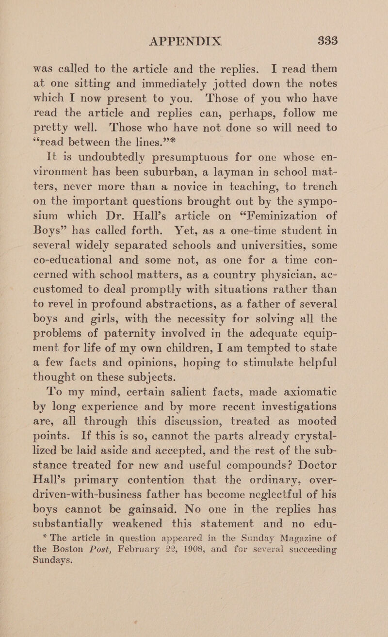 was called to the article and the replies. I read them at one sitting and immediately jotted down the notes which I now present to you. Those of you who have read the article and replies can, perhaps, follow me pretty well. Those who have not done so will need to ‘read between the lines.”* It is undoubtedly presumptuous for one whose en- vironment has been suburban, a layman in school mat- ters, never more than a novice in teaching, to trench on the important questions brought out by the sympo- sium which Dr. Hall’s article on “Feminization of Boys” has called forth. Yet, as a one-time student in several widely separated schools and universities, some co-educational and some not, as one for a time con- cerned with school matters, as a country physician, ac- customed to deal promptly with situations rather than to revel in profound abstractions, as a father of several boys and girls, with the necessity for solving all the problems of paternity involved in the adequate equip- ment for life of my own children, I am tempted to state a few facts and opinions, hoping to stimulate helpful thought on these subjects. To my mind, certain salient facts, made axiomatic by long experience and by more recent investigations are, all through this discussion, treated as mooted points. If this is so, cannot the parts already crystal- lized be laid aside and accepted, and the rest of the sub- stance treated for new and useful compounds? Doctor Hall’s primary contention that the ordinary, over- driven-with-business father has become neglectful of his boys cannot be gainsaid. No one in the replies has substantially weakened this statement and no edu- * The article in question appeared in the Sunday Magazine of the Boston Post, February 22, 1908, and for several succeeding Sundays.