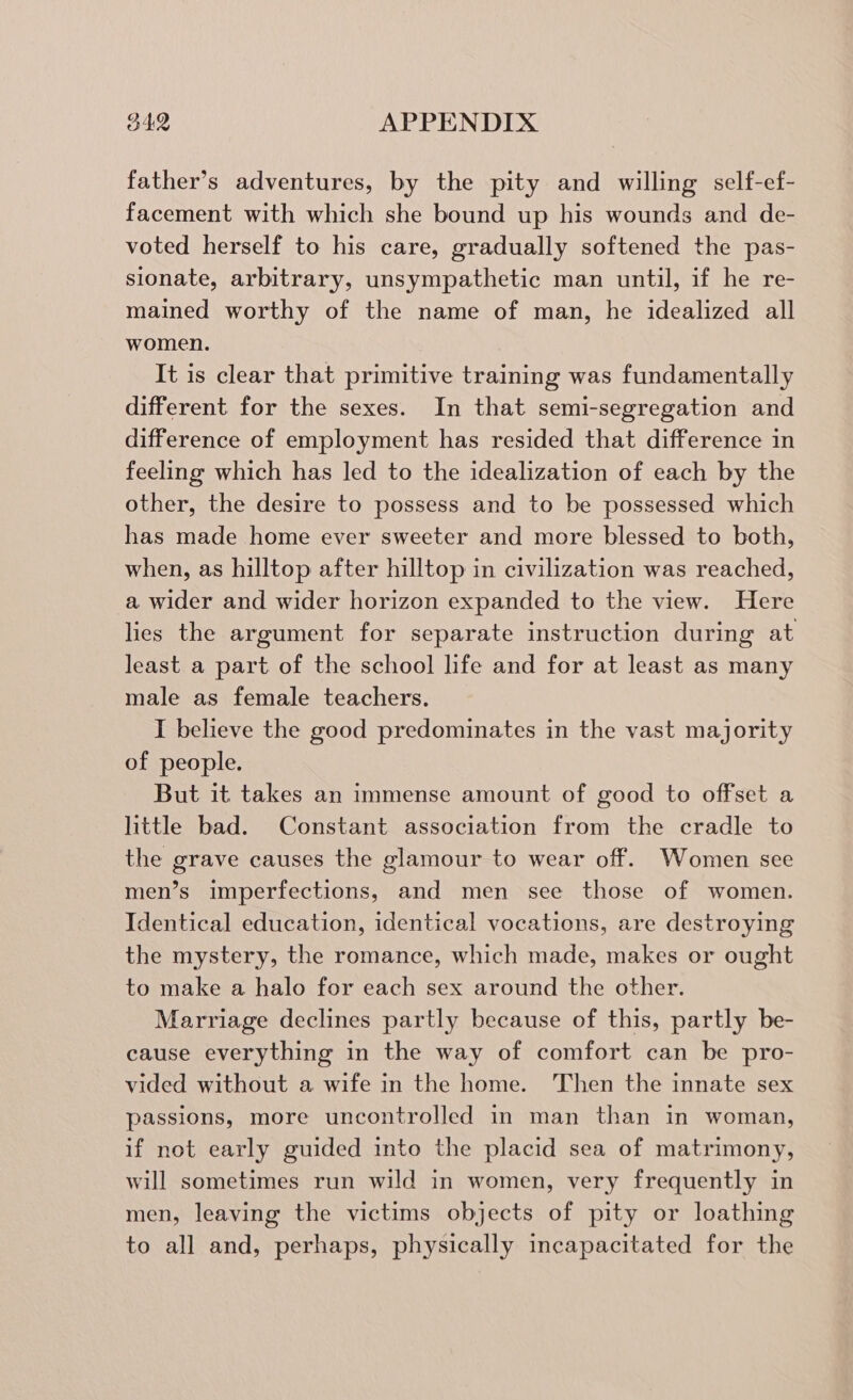 father’s adventures, by the pity and willing self-ef- facement with which she bound up his wounds and de- voted herself to his care, gradually softened the pas- sionate, arbitrary, unsympathetic man until, if he re- mained worthy of the name of man, he idealized all women. It is clear that primitive training was fundamentally different for the sexes. In that semi-segregation and difference of employment has resided that difference in feeling which has led to the idealization of each by the other, the desire to possess and to be possessed which has made home ever sweeter and more blessed to both, when, as hilltop after hilltop in civilization was reached, a wider and wider horizon expanded to the view. Here lies the argument for separate instruction during at least a part of the school life and for at least as many male as female teachers. I believe the good predominates in the vast majority of people. But it takes an immense amount of good to offset a little bad. Constant association from the cradle to the grave causes the glamour to wear off. Women see men’s imperfections, and men see those of women. Identical education, identical vocations, are destroying the mystery, the romance, which made, makes or ought to make a halo for each sex around the other. Marriage declines partly because of this, partly be- cause everything in the way of comfort can be pro- vided without a wife in the home. Then the innate sex passions, more uncontrolled in man than in woman, if not early guided into the placid sea of matrimony, will sometimes run wild in women, very frequently in men, leaving the victims objects of pity or loathing to all and, perhaps, physically incapacitated for the