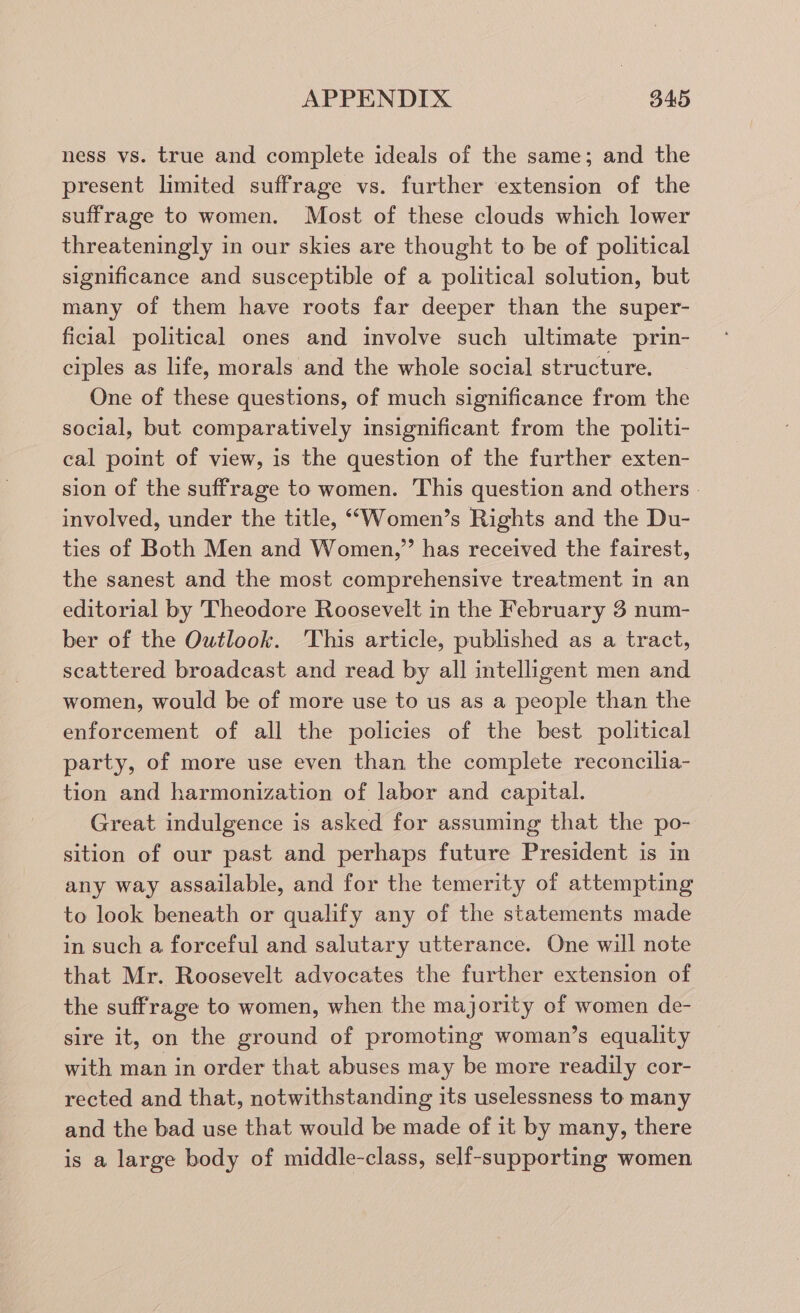 ness vs. true and complete ideals of the same; and the present limited suffrage vs. further extension of the suffrage to women. Most of these clouds which lower threateningly in our skies are thought to be of political significance and susceptible of a political solution, but many of them have roots far deeper than the super- ficial political ones and involve such ultimate prin- ciples as life, morals and the whole social structure. One of these questions, of much significance from the social, but comparatively insignificant from the politi- cal point of view, is the question of the further exten- sion of the suffrage to women. This question and others - involved, under the title, ““Women’s Rights and the Du- ties of Both Men and Women,” has received the fairest, the sanest and the most comprehensive treatment in an editorial by Theodore Roosevelt in the February 3 num- ber of the Outlook. ‘This article, published as a tract, scattered broadcast and read by all intelligent men and women, would be of more use to us as a people than the enforcement of all the policies of the best political party, of more use even than the complete reconcilia- tion and harmonization of labor and capital. Great indulgence is asked for assuming that the po- sition of our past and perhaps future President is in any way assailable, and for the temerity of attempting to look beneath or qualify any of the statements made in such a forceful and salutary utterance. One will note that Mr. Roosevelt advocates the further extension of the suffrage to women, when the majority of women de- sire it, on the ground of promoting woman’s equality with man in order that abuses may be more readily cor- rected and that, notwithstanding its uselessness to many and the bad use that would be made of it by many, there is a large body of middle-class, self-supporting women