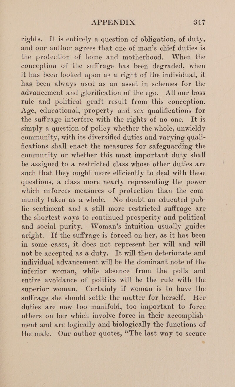 rights. It is entirely a question of obligation, of duty, and our author agrees that one of man’s chief duties 1s the protection of home and motherhood. When the conception of the suffrage has been degraded, when it has been looked upon as a right of the individual, it has been always used as an asset in schemes for the advancement and glorification of the ego. All our boss rule and political graft result from this conception. Age, educational, property and sex qualifications for the suffrage interfere with the rights of no one. It is simply a question of policy whether the whole, unwieldy community, with its diversified duties and varying quali- fications shall enact the measures for safeguarding the community or whether this most important duty shall be assigned to a restricted class whose other duties are such that they ought more efficiently to deal with these questions, a class more nearly representing the power which enforces measures of protection than the com- munity taken as a whole. No doubt an educated pub- lic sentiment and a still more restricted suffrage are the shortest ways to continued prosperity and political and social purity. Woman’s intuition usually guides aright. If the suffrage is forced on her, as it has been in some cases, it does not represent her will and will not be accepted as a duty. It will then deteriorate and individual advancement will be the dominant note of the inferior woman, while absence from the polls and entire avoidance of politics will be the rule with the superior woman. Certainly if woman is to have the suffrage she should settle the matter for herself. Her duties are now too manifold, too important to force others on her which involve force in their accomplish- ment and are logically and biologically the functions of the male. Our author quotes, ‘The last way to secure