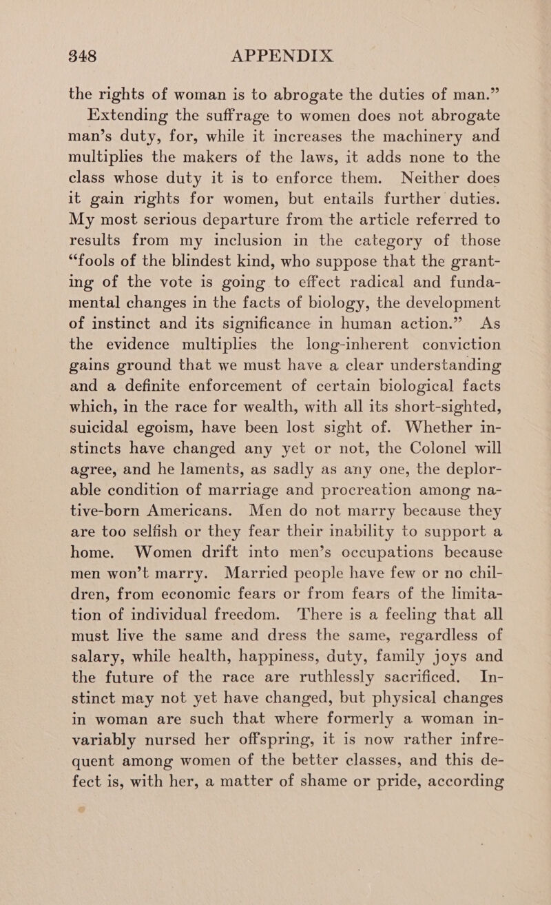 the rights of woman is to abrogate the duties of man.” Extending the suffrage to women does not abrogate man’s duty, for, while it increases the machinery and multiplies the makers of the laws, it adds none to the class whose duty it is to enforce them. Neither does it gain rights for women, but entails further duties. My most serious departure from the article referred to results from my inclusion in the category of those “fools of the blindest kind, who suppose that the grant- ing of the vote is going to effect radical and funda- mental changes in the facts of biology, the development of instinct and its significance in human action.” As the evidence multiplies the long-inherent conviction gains ground that we must have a clear understanding and a definite enforcement of certain biological facts which, in the race for wealth, with all its short-sighted, suicidal egoism, have been lost sight of. Whether in- stincts have changed any yet or not, the Colonel will agree, and he laments, as sadly as any one, the deplor- able condition of marriage and procreation among na- tive-born Americans. Men do not marry because they are too selfish or they fear their inability to support a home. Women drift into men’s occupations because men won’t marry. Married people have few or no chil- dren, from economic fears or from fears of the limita- tion of individual freedom. There is a feeling that all must live the same and dress the same, regardless of salary, while health, happiness, duty, family joys and the future of the race are ruthlessly sacrificed. In- stinct may not yet have changed, but physical changes in woman are such that where formerly a woman in- variably nursed her offspring, it is now rather infre- quent among women of the better classes, and this de- fect is, with her, a matter of shame or pride, according