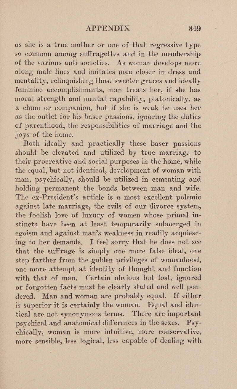 as she is a true mother or one of that regressive type so common among suffragettes and in the membership of the various anti-societies. As woman develops more along male lines and imitates man closer in dress and mentalhty, relinquishing those sweeter graces and ideally feminine accomplishments, man treats her, if she has moral strength and mental capability, platonically, as a chum or companion, but if she 1s weak he uses her as the outlet for his baser passions, ignoring the duties of parenthood, the responsibilities of marriage and the joys of the home. ‘Both ideally and practically these baser passions should be elevated and utilized by true marriage to their procreative and social purposes in the home, while the equal, but not identical, development of woman with man, psychically, should be utilized in cementing and holding permanent the bonds between man and wife. The ex-President’s article is a most excellent polemic against late marriage, the evils of our divorce system, the foolish love of luxury of women whose primal in- stincts have been at least temporarily submerged in egoism and against man’s weakness in readily acquiesc- _ing to her demands, I feel sorry that he does not see that the suffrage is simply one more false ideal, one step farther from the golden privileges of womanhood, one more attempt at identity of thought and function with that of man. Certain obvious but lost, ignored or forgotten facts must be clearly stated and well pon- dered. Man and woman are probably equal. If either is superior it is certainly the woman. Equal and iden- tical are not synonymous terms. There are important psychical and anatomical differences in the sexes. Psy- chically, woman is more intuitive, more conservative, more sensible, less logical, less capable of dealing with