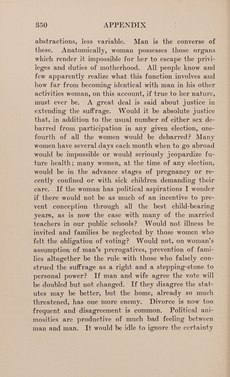 abstractions, less variable. Man is the converse of these. Anatomically, woman possesses those organs which render it impossible for her to escape the privi- leges and duties of motherhood. All people know and few apparently realize what this function involves and how far from becoming identical with man in his other activities woman, on this account, if true to her nature, must ever be. A great deal is said about justice in extending the suffrage. Would it be absolute justice that, in addition to the usual number of either sex de- barred from participation in any given election, one- fourth of all the women would be debarred? Many women have several days each month when to go abroad would be impossible or would seriously jeopardize fu- ture health; many women, at the time of any election, would be in the advance stages of pregnancy or re- cently confined or with sick children demanding their care. If the woman has political aspirations I wonder if there would not be as much of an incentive to pre- vent conception through all the best child-bearing years, as is now the case with many of the married teachers in our public schools? Would not illness be invited and families be neglected by those women who felt the obligation of voting? Would not, on woman’s assumption of man’s prerogatives, prevention of fami- lies altogether be the rule with those who falsely con- strued the suffrage as a right and a stepping-stone to personal power? If man and wife agree the vote will be doubled but not changed. If they disagree the stat- utes may be better, but the home, already so much threatened, has one more enemy. Divorce is now too frequent and disagreement is common. Political ani- mosities are productive of much bad feeling between man and man. It would be idle to ignore the certainty