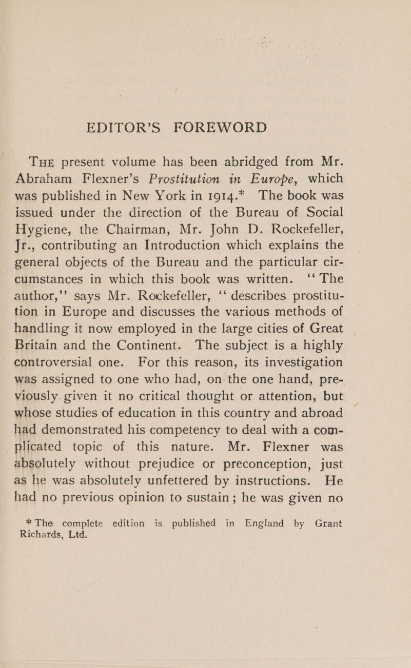 EDITOR’S FOREWORD THE present volume has been abridged from Mr. Abraham Flexner’s Prostitution in Europe, which was published in New York in 1914.* The book was issued under the direction of the Bureau of Social Hygiene, the Chairman, Mr. John D. Rockefeller, Jr., contributing an Introduction which explains the general objects of the Bureau and the particular cir- cumstances in which this book was written. ‘‘ The_ author,’’ says Mr. Rockefeller, ‘‘ describes prostitu- tion in Europe and discusses the various methods of handling it now employed in the large cities of Great Britain and the Continent. The subject is a highly controversial one. For this reason, its investigation was assigned to one who had, on the one hand, pre- viously given it no critical thought or attention, but whose studies of education in this country and abroad had demonstrated his competency to deal with a com- plicated topic of this nature. Mr. Flexner was absolutely without prejudice or preconception, just as he was absolutely unfettered by instructions. He had no previous opinion to sustain; he was given no * The complete edition is published in England by Grant Richards, Ltd.