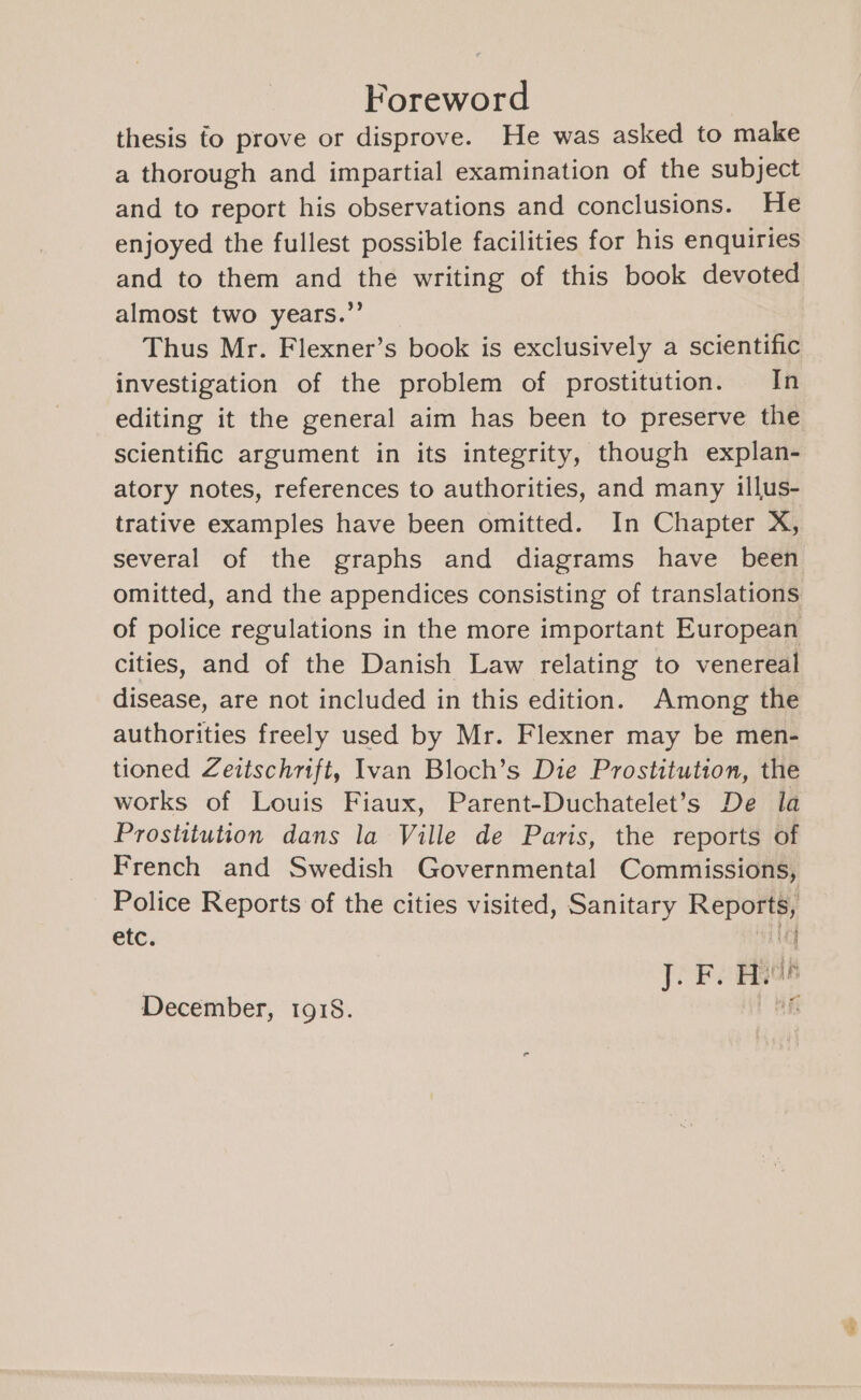 Foreword thesis fo prove or disprove. He was asked to make a thorough and impartial examination of the subject and to report his observations and conclusions. He enjoyed the fullest possible facilities for his enquiries and to them and the writing of this book devoted almost two years.’’ Thus Mr. Flexner’s book is exclusively a scientific investigation of the problem of prostitution. In editing it the general aim has been to preserve the scientific argument in its integrity, though explan- atory notes, references to authorities, and many illus- trative examples have been omitted. In Chapter X, several of the graphs and diagrams have been omitted, and the appendices consisting of translations of police regulations in the more important European cities, and of the Danish Law relating to venereal disease, are not included in this edition. Among the authorities freely used by Mr. Flexner may be men- tioned Zeitschrift, Ivan Bloch’s Die Prostitution, the works of Louis Fiaux, Parent-Duchatelet’s De la Prostitution dans la Ville de Paris, the reports of French and Swedish Governmental Commissions, Police Reports of the cities visited, Sanitary Reports, etc. aM ; A J. F. Hae December, 1918. HE