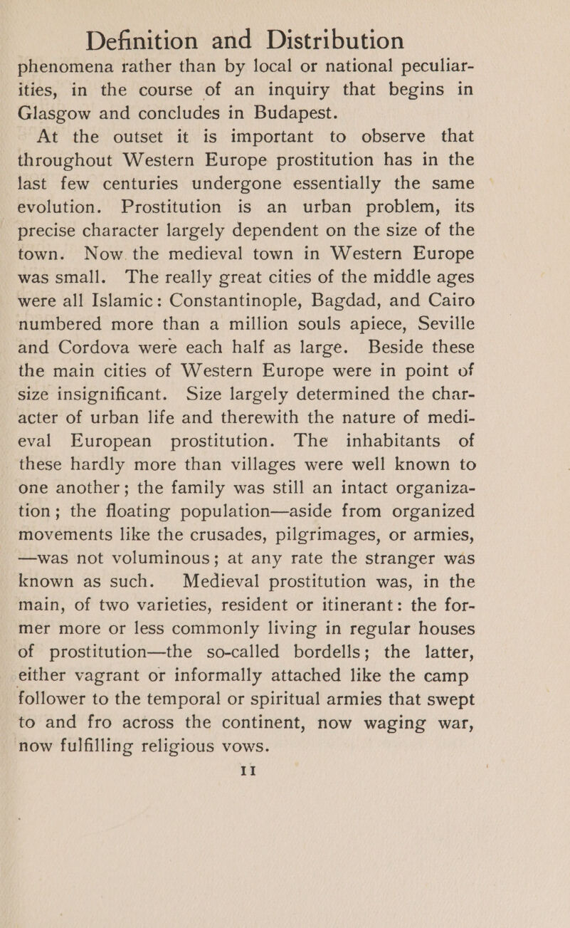 phenomena rather than by local or national peculiar- ities, in the course of an inquiry that begins in Glasgow and concludes in Budapest. At the outset it is important to observe that throughout Western Europe prostitution has in the last few centuries undergone essentially the same evolution. Prostitution is an urban problem, its precise character largely dependent on the size of the town. Now. the medieval town in Western Europe was small. The really great cities of the middle ages were all Islamic: Constantinople, Bagdad, and Cairo numbered more than a million souls apiece, Seville and Cordova were each half as large. Beside these the main cities of Western Europe were in point of size insignificant. Size largely determined the char- acter of urban life and therewith the nature of medi- eval European prostitution. The inhabitants of these hardly more than villages were well known to one another; the family was still an intact organiza- tion; the floating population—aside from organized movements like the crusades, pilgrimages, or armies, —was not voluminous; at any rate the stranger was known as such. Medieval prostitution was, in the main, of two varieties, resident or itinerant: the for- mer more or less commonly living in regular houses of prostitution—the so-called bordells; the latter, either vagrant or informally attached like the camp follower to the temporal or spiritual armies that swept to and fro across the continent, now waging war, now fulfilling religious vows.