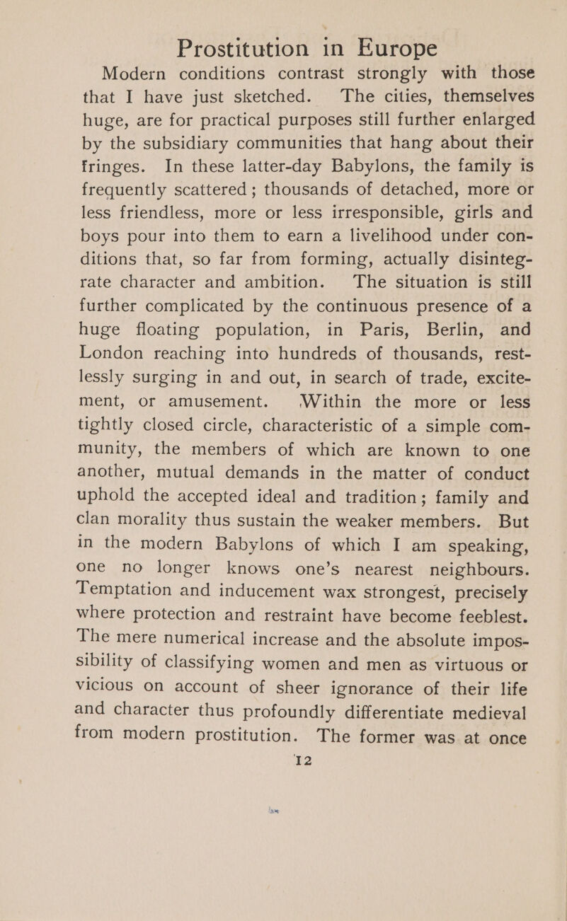Modern conditions contrast strongly with those that I have just sketched. The cities, themselves huge, are for practical purposes still further enlarged by the subsidiary communities that hang about their fringes. In these latter-day Babylons, the family is frequently scattered ; thousands of detached, more or less friendless, more or less irresponsible, girls and boys pour into them to earn a livelihood under con- ditions that, so far from forming, actually disinteg- rate character and ambition. The situation is still further complicated by the continuous presence of a huge floating population, in Paris, Berlin, and London reaching into hundreds of thousands, rest- lessly surging in and out, in search of trade, excite- ment, or amusement. Within the more or less tightly closed circle, characteristic of a simple com- munity, the members of which are known to one another, mutual demands in the matter of conduct uphold the accepted ideal and tradition; family and clan morality thus sustain the weaker members. But in the modern Babylons of which I am speaking, one no longer knows one’s nearest neighbours. Temptation and inducement wax strongest, precisely where protection and restraint have become feeblest. The mere numerical increase and the absolute im pos- sibility of classifying women and men as virtuous or vicious on account of sheer ignorance of their life and character thus profoundly differentiate medieval from modern prostitution. The former was at once