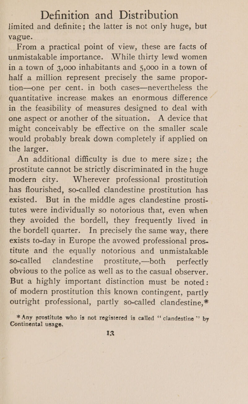 limited and definite; the latter is not only huge, but vague. From a practical point of view, these are facts of unmistakable importance. While thirty lewd women in a town of 3,000 inhabitants and 5,000 in a town of half a million represent precisely the same propor- tion—one per cent. in both cases—nevertheless the quantitative increase makes an enormous difference — in the feasibility of measures designed to deal with one aspect or another of the situation. A device that might conceivably be effective on the smaller scale would probably break down completely if applied on the larger. An additional difficulty is due to mere size; the prostitute cannot be strictly discriminated in the huge modern city. | Wherever professional prostitution has flourished, so-called clandestine prostitution has existed. But in the middle ages clandestine prosti- tutes were individually so notorious that, even when they avoided the bordell, they frequently lived in the bordell quarter. In precisely the same way, there exists to-day in Europe the avowed professional pros- titute and the equally notorious and unmistakable so-called clandestine prostitute,—both _ perfectly obvious to the police as well as to the casual observer. But a highly important distinction must be noted: of modern prostitution this known contingent, partly outright professional, partly so-called clandestine,* * Any prostitute who is not registered is called ‘‘ clandestine ’’ by Continental usage. | IR