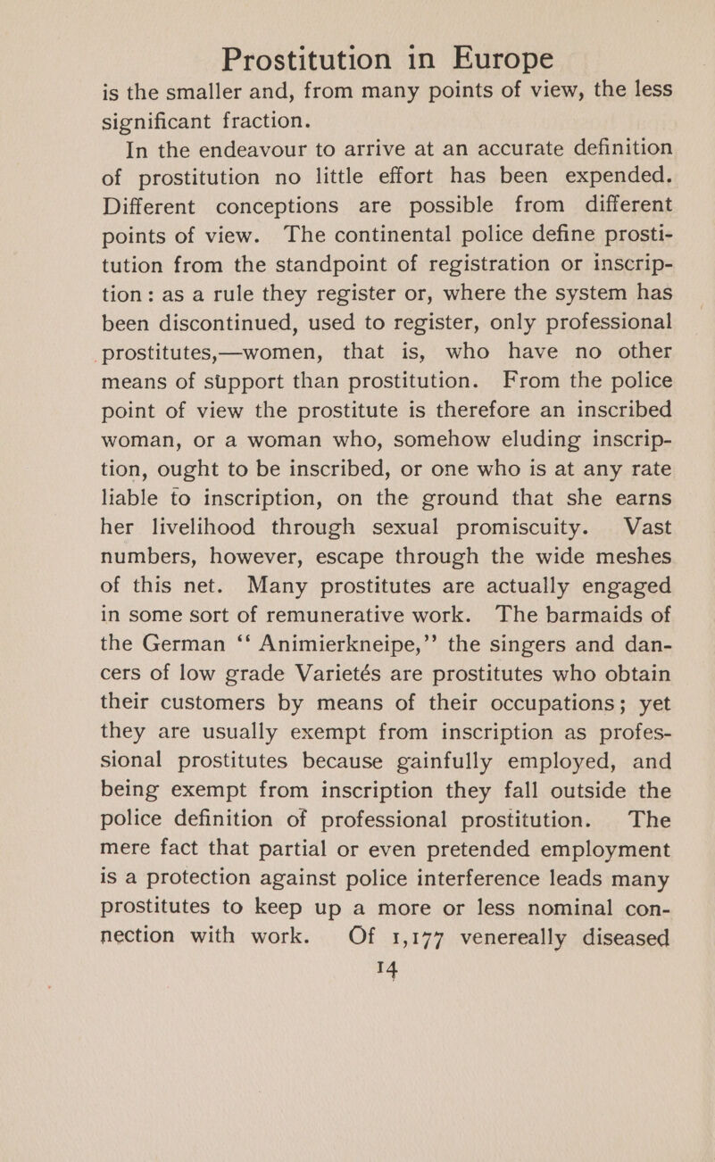 is the smaller and, from many points of view, the less significant fraction. In the endeavour to arrive at an accurate definition of prostitution no little effort has been expended. Different conceptions are possible from different points of view. The continental police define prosti- tution from the standpoint of registration or inscrip- tion: as a rule they register or, where the system has been discontinued, used to register, only professional -prostitutes,—women, that is, who have no other means of support than prostitution. From the police point of view the prostitute is therefore an inscribed woman, or a woman who, somehow eluding inscrip- tion, ought to be inscribed, or one who is at any rate liable to inscription, on the ground that she earns her livelihood through sexual promiscuity. Vast numbers, however, escape through the wide meshes of this net. Many prostitutes are actually engaged in some sort of remunerative work. The barmaids of the German ‘* Animierkneipe,”’ the singers and dan- cers of low grade Varietés are prostitutes who obtain their customers by means of their occupations; yet they are usually exempt from inscription as profes- sional prostitutes because gainfully employed, and being exempt from inscription they fall outside the police definition of professional prostitution. The mere fact that partial or even pretended employment is a protection against police interference leads many prostitutes to keep up a more or less nominal con- nection with work. Of 1,177 venereally diseased rf