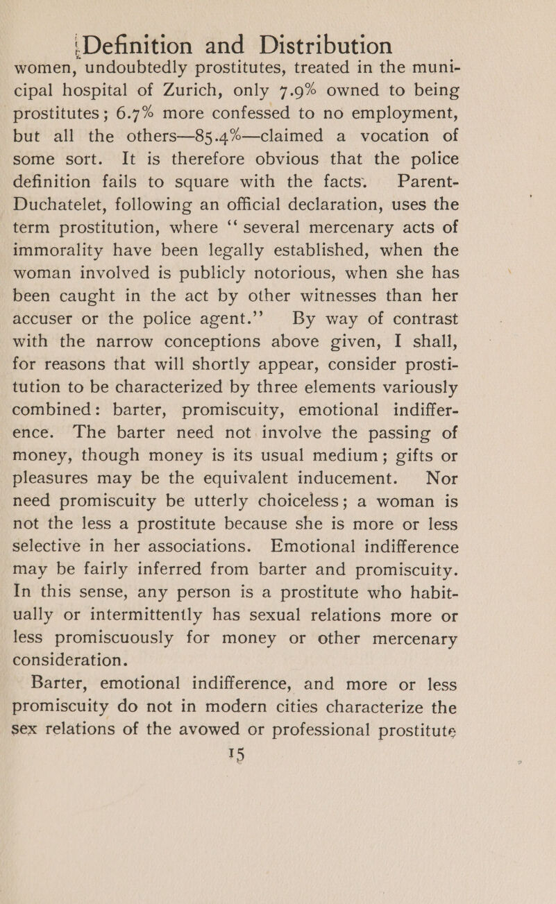 women, undoubtedly prostitutes, treated in the muni- cipal hospital of Zurich, only 7.9% owned to being prostitutes ; 6.7% more confessed to no employment, but all the others—85.4%—claimed a vocation of some sort. It is therefore obvious that the police definition fails to square with the facts. Parent- Duchatelet, following an official declaration, uses the term prostitution, where ‘‘ several mercenary acts of immorality have been legally established, when the woman involved is publicly notorious, when she has been caught in the act by other witnesses than her accuser or the police agent.’’ By way of contrast with the narrow conceptions above given, I shall, for reasons that will shortly appear, consider prosti- tution to be characterized by three elements variously combined: barter, promiscuity, emotional indiffer- ence. The barter need not involve the passing of money, though money is its usual medium; gifts or pleasures may be the equivalent inducement. Nor need promiscuity be utterly choiceless; a woman is not the less a prostitute because she is more or less selective in her associations. Emotional indifference may be fairly inferred from barter and promiscuity. In this sense, any person is a prostitute who habit- ually or intermittently has sexual relations more or less promiscuously for money or other mercenary consideration. Barter, emotional indifference, and more or less promiscuity do not in modern cities characterize the sex relations of the avowed or professional prostitute TD