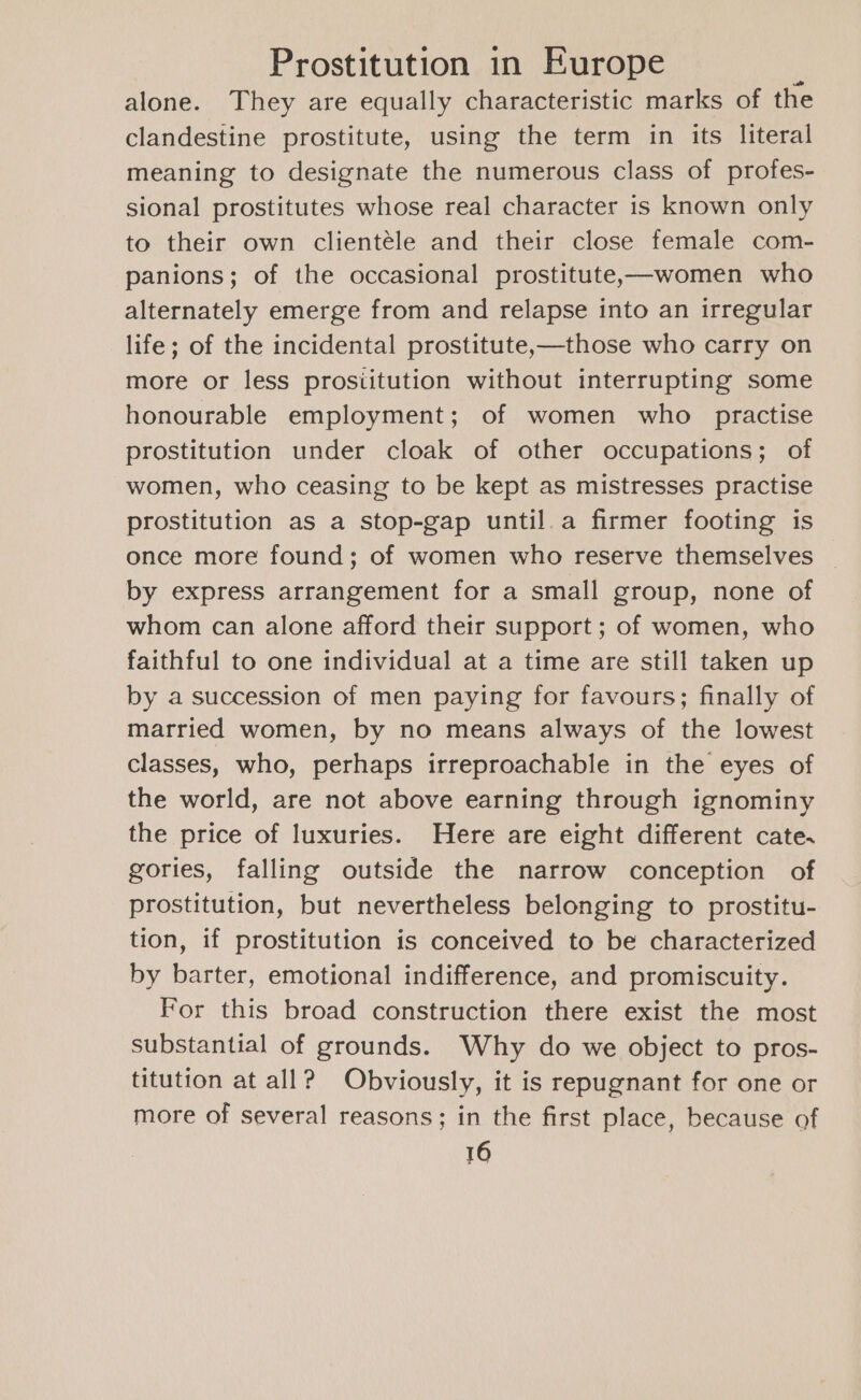 alone. They are equally characteristic marks of the clandestine prostitute, using the term in its literal meaning to designate the numerous class of profes- sional prostitutes whose real character is known only to their own clientéle and their close female com- panions; of the occasional prostitutex—women who alternately emerge from and relapse into an irregular life; of the incidental prostitute,—those who carry on more or less prosiitution without interrupting some honourable employment; of women who practise prostitution under cloak of other occupations; of women, who ceasing to be kept as mistresses practise prostitution as a stop-gap until.a firmer footing is once more found; of women who reserve themselves by express arrangement for a small group, none of whom can alone afford their support ; of women, who faithful to one individual at a time are still taken up by a succession of men paying for favours; finally of married women, by no means always of the lowest classes, who, perhaps irreproachable in the eyes of the world, are not above earning through ignominy the price of luxuries. Here are eight different cate. gories, falling outside the narrow conception of prostitution, but nevertheless belonging to prostitu- tion, if prostitution is conceived to be characterized by barter, emotional indifference, and promiscuity. For this broad construction there exist the most substantial of grounds. Why do we object to pros- titution at all? Obviously, it is repugnant for one or more of several reasons; in the first place, because of